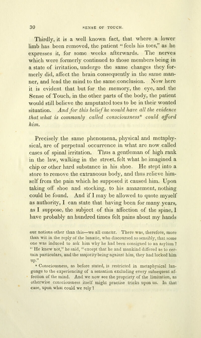 Thirdly, it is a well known fact, that where a lower limb has been removed, the patient  feels his toes, as he expresses it, for some weeks afterwards. The nerves which were formerly continued to those members being in a state of irritation, undergo the same changes they for- merly did, affect the brain consequently in the same man- ner, and lead the mind to the same conclusion. Now here it is evident that but for the memory, the eye, and the Sense of Touch, in the other parts of the body, the patient would still believe the amputated toes to be in their wonted situation. And for this belief he would have all the evidence that what is commonly called consciousness* could afford him. Precisely the same phenomena, physical and metaphy- sical, are of perpetual occurrence in what are now called cases of spinal irritation. Thus a gentleman of high rank in the law, walking in the street, felt what he imagined a chip or other hard substance in his shoe. He stept into a store to remove the extraneous body, and thus relieve him- self from the pain which he supposed it caused him. Upon taking off shoe and stocking, to his amazement, nothing could be found. And if I may be allowed to quote myself as authority, I can state that having been for many years, as I suppose, the subject of this affection of the spine, I have probably an hundred times felt pains about my hands our notions other than this—we all concur. There was, therefore, more than wit in the reply of the lunatic, who discoursed so sensibly, that some one was induced to ask him why he had been consigned to an asylum 1  He knew not, he said,  except that he and mankind differed as to cer- tain particulars, and the majority being against him, they had locked him up. * Consciousness, as before stated, is restricted in metaphysical lan- guage to the experiencing of a sensation excluding every subsequent af- fection of the mind. And we now see the propriety of the limitation, as otherwise consciousness itself might practise tricks upon us. In that case, upon what could we rely %