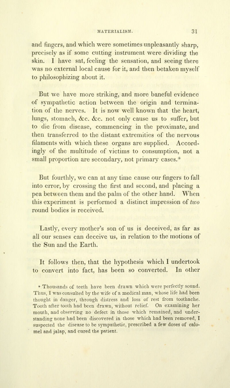 and fingers, and which were sometimes unpleasantly sharp, precisely as if some cutting instrument were dividing the skin. I have sat, feeling the sensation, and seeing there was no external local cause for it, and then betaken myself to philosophizing about it. But we have more striking, and more baneful evidence of sympathetic action between the origin and termina- tion of the nerves. It is now well known that the heart, lungs, stomach, &c. &c. not only cause us to suffer, but to die from disease, commencing in the proximate, and then transferred to the distant extremities of the nervous filaments with which these organs are supplied. Accord- ingly of the multitude of victims to consumption, not a small proportion are secondary, not primary cases.* But fourthly, we can at any time cause our fingers to fall into error, by crossing the first and second, and placing a pea between them and the palm of the other hand. When this experiment is performed a distinct impression of two round bodies is received. Lastly, every mother's son of us is deceived, as far as all our senses can deceive us, in relation to the motions of the Sun and the Earth. It follows then, that the hypothesis which I undertook to convert into fact, has been so converted. In other * Thousands of teeth have been drawn which were perfectly sound. Thus, I was consulted by the wife of a medical man, whose life had been thought in danger, through distress and loss of rest from toothache. Tooth after tooth had been drawn, without relief. On examining her mouth, and observing no defect in those which remained, and under- standing none had been discovered in those which had been removed, I suspected the disease to be sympathetic, prescribed a few doses of calo- mel and jalap, and cured the patient,