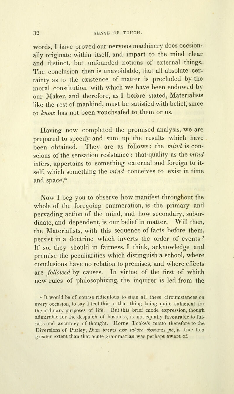 words, I have proved our nervous machinery does occsion- ally originate within itself, and impart to the mind clear and distinct, but unfounded notions of external things. The conclusion then is unavoidable, that all absolute cer- tainty as to the existence of matter is precluded by the moral constitution with which we have been endowed by our Maker, and therefore, as I before stated, Materialists like the rest of mankind, must be satisfied with belief, since to know has not been vouchsafed to them or us. Having now completed the promised analysis, we are prepared to specify and sum up the results which have been obtained. They are as follows: the mind is con- scious of the sensation resistance : that quality as the mind infers, appertains to something external and foreign to it- self, which something the mind conceives to exist in time and space.* Now I beg you to observe how manifest throughout the whole of the foregoing enumeration, is the primary and pervading action of the mind, and how secondary, subor- dinate, and dependent, is our belief in matter. Will then, the Materialists, with this sequence of facts before them, persist in a doctrine which inverts the order of events ? If so, they should in fairness, I think, acknowledge and premise the peculiarities which distinguish a school, where conclusions have no relation to premises, and where effects are follovjed by causes. In virtue of the first of which new rules of philosophizing, the inquirer is led from the * It would be of course ridiculous to state all these circumstances on every occasion, to say I feel this or that thing being quite sufficient for the ordinary purposes of life. But this brief mode expression, though admirable for the despatch of business, is not equally favourable to ful- ness and accuracy of thought. Home Tooke's motto therefore to the Diversions of Purley, Dum brevis esse laboro obscures jio, is true to a greater extent than that acute grammarian was perhaps aware of.