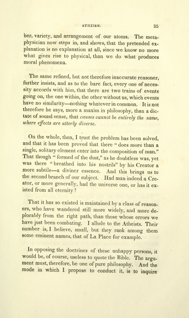 ber, variety, and arrangement of our atoms. The meta- physician now steps in, and shows, that the pretended ex- planation is no explanation at all, since we know no more what gives rise to physical, than we do what produces moral phenomena. The same refined, but not therefore inaccurate reasoner, further insists, and as to the bare fact, every one of neces- sity accords with him, that there are two trains of events going on, the one within, the other without us, which events have no similarity—nothing whatever in common. It is not therefore he says, more a maxim in philosophy, than a dic- tate of sound sense, that causes cannot be entirely the same, where effects are utterly diverse. On the whole, then, I trust the problem has been solved, and that it has been proved that there  does more than a single, solitary element enter into the composition of man. That though  formed of the dust, as he doubtless was, yet was there  breathed into his nostrils by his Creator a more subtile—a diviner essence. And this brings us to the second branch of our subject. Had man indeed a Cre- ator, or more generally, had the universe one, or has it ex- isted from all eternity ? That it has so existed is maintained by a class of reason- ed, who have wandered still more widely, and more de- plorably from the right path, than those whose errors we have just been combating. I allude to the Atheists. Their number is, I believe, small, but they rank among them some eminent names, that of La Place for example. In opposing the doctrines of these unhappy persons, it would be, of course, useless to quote the Bible. The argu- ment must, therefore, be one of pure philosophy. And the mode in which I propose to conduct it, is to inquire