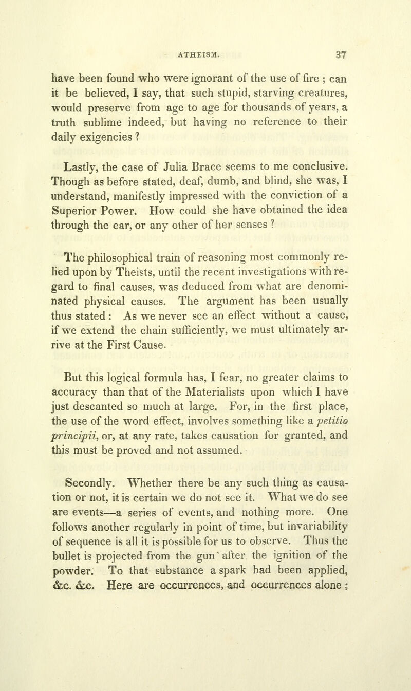 have been found who were ignorant of the use of fire ; can it be believed, I say, that such stupid, starving creatures, would preserve from age to age for thousands of years, a truth sublime indeed, but having no reference to their daily exigencies ? Lastly, the case of Julia Brace seems to me conclusive. Though as before stated, deaf, dumb, and blind, she was, I understand, manifestly impressed with the conviction of a Superior Power. How could she have obtained the idea through the ear, or any other of her senses ? The philosophical train of reasoning most commonly re- lied upon by Theists, until the recent investigations with re- gard to final causes, was deduced from what are denomi- nated physical causes. The argument has been usually thus stated : As we never see an effect without a cause, if we extend the chain sufficiently, we must ultimately ar- rive at the First Cause. But this logical formula has, I fear, no greater claims to accuracy than that of the Materialists upon which I have just descanted so much at large. For, in the first place, the use of the word effect, involves something like apetitio principii, or, at any rate, takes causation for granted, and this must be proved and not assumed. Secondly. Whether there be any such thing as causa- tion or not, it is certain we do not see it. What we do see are events—a series of events, and nothing more. One follows another regularly in point of time, but invariability of sequence is all it is possible for us to observe. Thus the bullet is projected from the gun'after the ignition of the powder. To that substance a spark had been applied, &c. &c. Here are occurrences, and occurrences alone ;