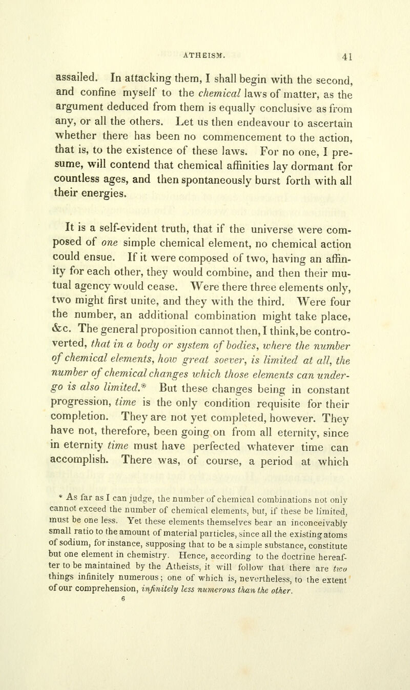 assailed. In attacking them, I shall begin with the second, and confine myself to the chemical laws of matter, as the argument deduced from them is equally conclusive as from any, or all the others. Let us then endeavour to ascertain whether there has been no commencement to the action, that is, to the existence of these laws. For no one, I pre- sume, will contend that chemical affinities lay dormant for countless ages, and then spontaneously burst forth with all their energies. It is a self-evident truth, that if the universe were com- posed of one simple chemical element, no chemical action could ensue. If it were composed of two, having an affin- ity for each other, they would combine, and then their mu- tual agency would cease. Were there three elements only, two might first unite, and they with the third. Were four the number, an additional combination might take place, &c. The general proposition cannot then, I think, be contro- verted, that in a body or system of bodies, where the number of chemical elements, how great soever, is limited at all, the number of chemical changes which those elements can under- go is also limited* But these changes being in constant progression, time is the only condition requisite for their completion. They are not yet completed, however. They have not, therefore, been going on iYom all eternity, since in eternity time must have perfected whatever time can accomplish. There was, of course, a period at which * As far as I can judge, the number of chemical combinations not only cannot exceed the number of chemical elements, but, if these be limited, must be one less. Yet these elements themselves bear an inconceivably small ratio to the amount of material particles, since all the existing atoms of sodium, for instance, supposing that to be a simple substance, constitute but one element in chemistry. Hence, according to the doctrine hereaf- ter to be maintained by the Atheists, it will follow that there are two things infinitely numerous; one of which is, nevertheless, to the extent of our comprehension, infinitely less numerous than the other. 6