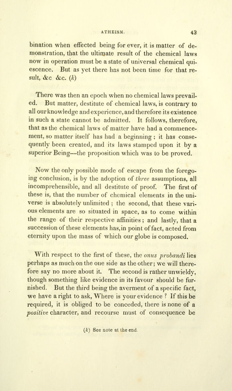 bination when effected being for ever, it is matter of de- monstration, that the ultimate result of the chemical laws now in operation must be a state of universal chemical qui- escence. But as yet there has not been time for that re- sult, &c &c. (k) There was then an epoch when no chemical laws prevail- ed. But matter, destitute of chemical laws, is contrary to all our knowledge and experience, and therefore its existence in such a state cannot be admitted. It follows, therefore, that as the chemical laws of matter have had a commence- ment, so matter itself has had a beginning; it has conse- quently been created, and its laws stamped upon it by a superior Being—the proposition which was to be proved. Now the only possible mode of escape from the forego- ing conclusion, is by the adoption of three assumptions, all incomprehensible, and all destitute of proof. The first of these is, that the number of chemical elements in the uni- verse is absolutely unlimited ; the second, that these vari- ous elements are so situated in space, as to come within the range of their respective affinities; and lastly, that a succession of these elements has,in point of fact, acted from eternity upon the mass of which our globe is composed. With respect to the first of these, the onus probandi lies perhaps as much on the one side as the other; we will there- fore say no more about it. The second is rather unwieldy, though something like evidence in its favour should be fur- nished. But the third being the averment of a specific fact, we have a right to ask, Where is your evidence ? If this be required, it is obliged to be conceded, there is none of a positive character, and recourse must of consequence be
