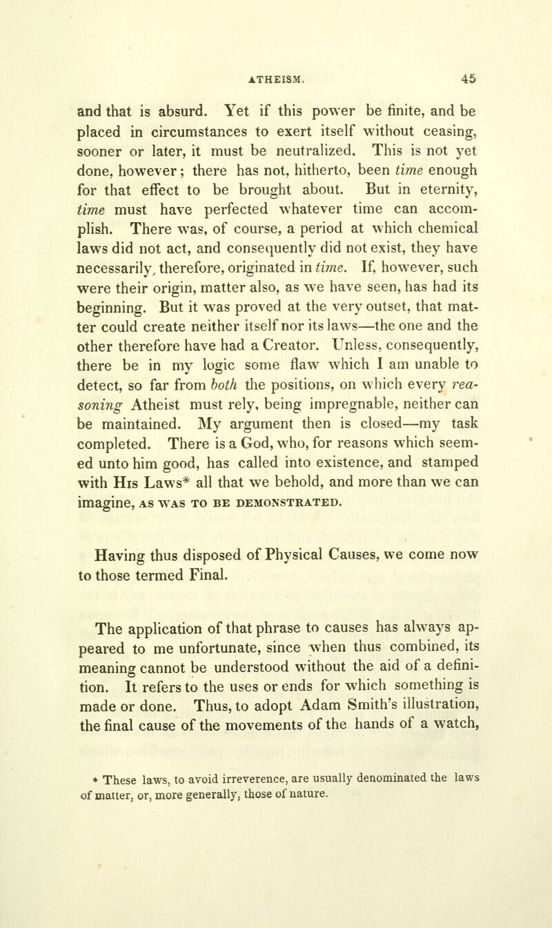 and that is absurd. Yet if this power be finite, and be placed in circumstances to exert itself without ceasing, sooner or later, it must be neutralized. This is not yet done, however; there has not, hitherto, been time enough for that effect to be brought about. But in eternity, time must have perfected whatever time can accom- plish. There was, of course, a period at which chemical laws did not act, and consequently did not exist, they have necessarily, therefore, originated in time. If, however, such were their origin, matter also, as we have seen, has had its beginning. But it was proved at the very outset, that mat- ter could create neither itself nor its laws—the one and the other therefore have had a Creator. Unless, consequently, there be in my logic some flaw which I am unable to detect, so far from both the positions, on which every rea- soning Atheist must rely, being impregnable, neither can be maintained. My argument then is closed—my task completed. There is a God, who, for reasons which seem- ed unto him good, has called into existence, and stamped with His Laws* all that we behold, and more than we can imagine, as was to be demonstrated. Having thus disposed of Physical Causes, we come now to those termed Final. The application of that phrase to causes has always ap- peared to me unfortunate, since when thus combined, its meaning cannot be understood without the aid of a defini- tion. It refers to the uses or ends for which something is made or done. Thus, to adopt Adam Smith's illustration, the final cause of the movements of the hands of a watch, * These laws, to avoid irreverence, are usually denominated the laws of matter, or, more general!}', those of nature.