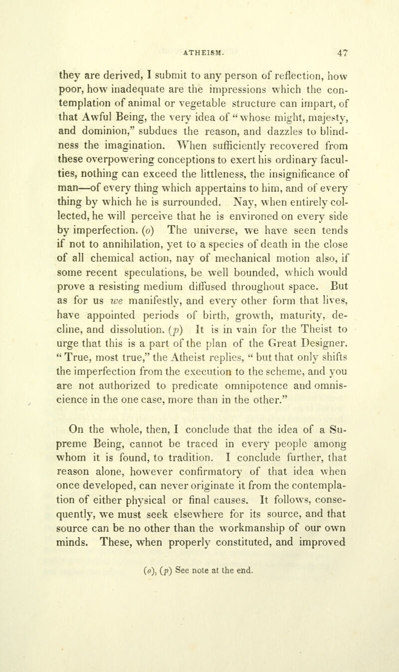 they are derived, I submit to any person of reflection, how poor, how inadequate are the impressions which the con- templation of animal or vegetable structure can impart, of that Awful Being, the very idea of  whose might, majesty, and dominion, subdues the reason, and dazzles to blind- ness the imagination. When sufficiently recovered from these overpowering conceptions to exert his ordinary facul- ties, nothing can exceed the littleness, the insignificance of man—of every thing which appertains to him, and of every thing by w7hich he is surrounded. Nay, when entirely col- lected, he will perceive that he is environed on every side by imperfection, (o) The universe, we have seen tends if not to annihilation, yet to a species of death in the close of all chemical action, nay of mechanical motion also, if some recent speculations, be wTell bounded, which would prove a resisting medium diffused throughout space. But as for us ive manifestly, and every other form that lives, have appointed periods of birth, growth, maturity, de- cline, and dissolution, (p) It is in vain for the Theist to urge that this is a part of the plan of the Great Designer.  True, most true, the Atheist replies,  but that only shifts the imperfection from the execution to the scheme, and you are not authorized to predicate omnipotence and omnis- cience in the one case, more than in the other. On the whole, then, I conclude that the idea of a Su- preme Being, cannot be traced in every people among whom it is found, to tradition. I conclude further, that reason alone, however confirmatory of that idea when once developed, can never originate it from the contempla- tion of either physical or final causes. It follows, conse- quently, we must seek elsewhere for its source, and that source can be no other than the workmanship of our own minds. These, when properly constituted, and improved