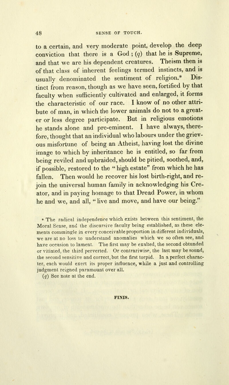 to a certain, and very moderate point, develop the deep conviction that there is a God ; (q) that he is Supreme, and that we are his dependent creatures. Theism then is of that class of inherent feelings termed instincts, and is usually denominated the sentiment of religion.* Dis- tinct from reason, though as we have seen, fortified by that faculty when sufficiently cultivated and enlarged, it forms the characteristic of our race. I know of no other attri- bute of man, in which the lower animals do not to a great- er or less degree participate. But in religious emotions he stands alone and pre-eminent. I have always, there- fore, thought that an individual who labours under the griev- ous misfortune of being an Atheist, having lost the divine image to which by inheritance he is entitled, so far from being reviled and upbraided, should be pitied, soothed, and, if possible, restored to the  high estate from which he has fallen. Then would he recover his lost birth-right, and re- join the universal human family in acknowledging his Cre- ator, and in paying homage to that Dread Power, in whom he and we, and all,  live and move, and have our being. * The radical independence which exists between this sentiment, the Moral Sense, and the discursive faculty being established, as these ele- ments commingle in every conceivable proportion indifferent individuals, we are at no loss to understand anomalies which we so often see, and have occasion to lament. The first may be exalted, the second obtunded or vitiated, the third perverted. Or contrariwise, the last may be sound, the second sensitive and correct, but the first torpid. In a perfect charac- ter, each would exert its proper influence, while a just and controlling judgment reigned paramount over all. (q) See note at the end. FINIS.