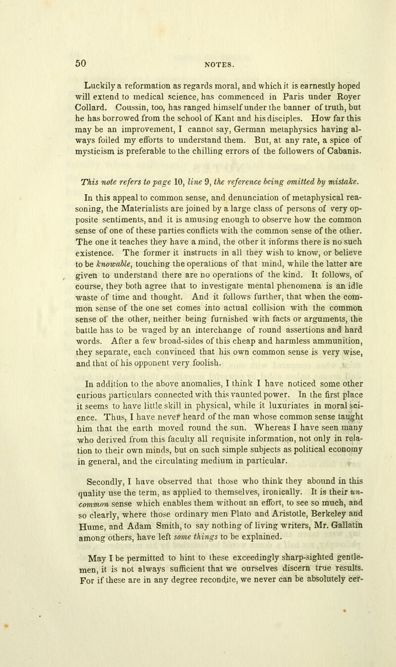 Luckily a reformation as regards moral, and which it is earnestly hoped will extend to medical science, has commenced in Paris under Royer Collard. Coussin, too, has ranged himself under the banner of truth, but he has borrowed from the school of Kant and his disciples. How far this may be an improvement, I cannot say, German metaphysics having al- ways foiled my efforts to understand them. But, at any rate, a spice of mysticism is preferable to the chilling errors of the followers of Cabanis. This note refers to page 10, line 9, the reference being omitted by mistake. In this appeal to common sense, and denunciation of metaphysical rea- soning, the Materialists are joined by a large class of persons of very op- posite sentiments, and it is amusing enough to observe how the common sense of one of these parties conflicts with the common sense of the other. The one it teaches they have a mind, the other it informs there is no such existence. The former it instructs in all they wish to know, or believe to be knowable, touching the operations of that mind, while the latter are given to understand there are no operations of the kind. It follows, of course, they both agree that to investigate mental phenomena is an idle waste of time and thought. And it follows further, that when the com- mon sense of the one set comes into actual collision with the common sense of the other, neither being furnished with facts or arguments, the battle has to be waged by an interchange of round assertions and hard, words. After a few broad-sides of this cheap and harmless ammunition, they separate, each convinced that his own common sense is very wise, and that of his opponent very foolish. In addition to the above anomalies, I think I have noticed some other curious particulars connected with this vaunted power. In the first place it seems to have little skill in physical, while it luxuriates in moral sci- ence. Thus, I have neve? heard of the man whose common sense taught him that the earth moved round the sun. Whereas I have seen many who derived from this faculty all requisite information, not only in rela- tion to their own minds, but on such simple subjects as political economy in general, and the circulating medium in particular. Secondly, I have observed that those who think they abound in this quality use the term, as applied to themselves, ironically. It is their un- common sense which enables them without an effort, to see so much, and so clearly, where those ordinary men Plato and Aristotle, Berkeley and Hume, and Adam Smith, to say nothing of living writers, Mr. Gallatin among others, have left some things to be explained. May I be permitted to hint to these exceedingly sharp-sighted gentle- men, it is not always sufficient that we ourselves discern true results. For if these are in any degree recondite, we never can be absolutely cer-