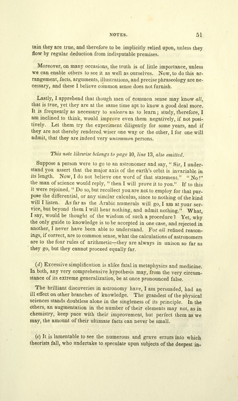 tain they are true, and therefore to be implicitly relied upon, unless they flow by regular deduction from indisputable premises. Moreover, on many occasions, the truth is of little importance, unless we can enable others to see it as well as ourselves. Now, to do this ar- rangement, facts, arguments, illustrations, and precise phraseology are ne- cessary, and these I believe common sense does not furnish. Lastly, I apprehend that though men of common sense may know all, that is true, yet they are at the same time apt to know a good deal more. It is frequently as necessary to unlearn as to learn; study, therefore, I am inclined to think, would improve even them negatively, if not posi- tively. Let them try the experiment diligently for some years, and if they are not thereby rendered wiser one way or the other, I for one will admit, that they are indeed very uncommon persons. This note likewise belongs to page 10, line 13, also omitted. Suppose a person were to go to an astronomer and say,  Sir, I under- stand you assert that the major axis of the earth's orbit is invariable in its length. Now, I do not believe one word of that statement.  No! the man of science would reply,  then I will prove it to you. If to this it were rejoined,  Do so, but recollect you are not to employ for that pur- pose the differential, or any similar calculus, since to nothing of the kind will I listen. As far as the Arabic numerals will go, I am at your ser- vice, but beyond them I will hear nothing, and admit nothing. What, I say, would be thought of the wisdom of such a procedure ? Yet, why the only guide to knowledge is to be accepted in one case, and rejected in another, I never have been able to understand. For all refined reason- ings, if correct, are to common sense, what the calculations of astronomers are to the four rules of arithmetic—they are always in unison so far as they go, but they cannot proceed equally far. (d) Excessive simplification is alike fatal in metaphysics and medicine. In both, any very comprehensive hypothesis may, from the very circum- stance of its extreme generalization, be at once pronounced false. The brilliant discoveries in astronomy have, I am persuaded, had an ill effect on other branches of knowledge. The grandest of the physical sciences stands doubtless alone in the singleness of its principle. In the others, an augmentation in the number of their elements may not, as in chemistry, keep pace with their improvement, but perfect them as we may, the amount of their ultimate facts can never be small. (e) It is lamentable to see the numerous and grave errors into which theorists fall, who undertake to speculate upon subjects of the deepest in-