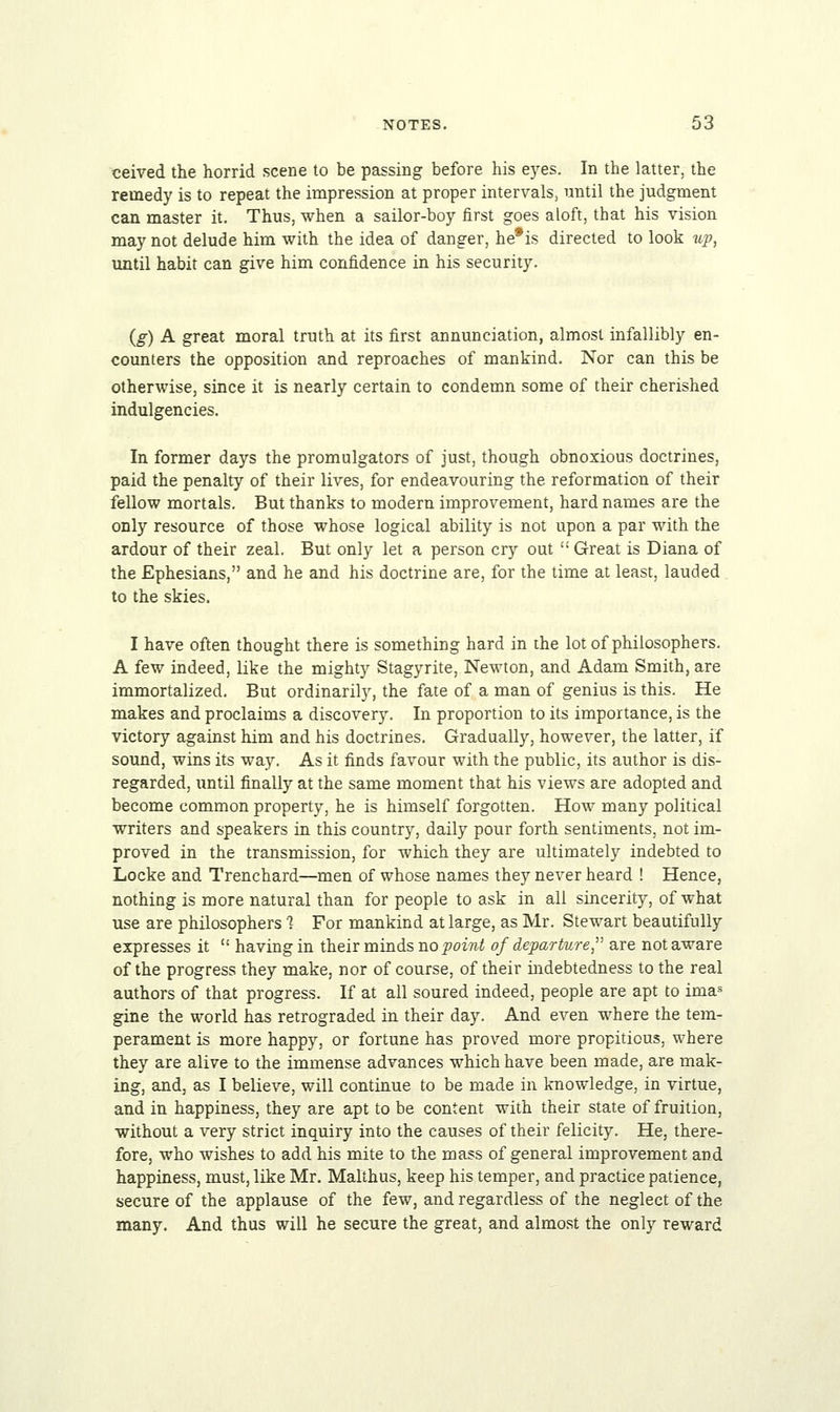 ceived the horrid scene to be passing before his eyes. In the latter, the remedy is to repeat the impression at proper intervals, until the judgment can master it. Thus, when a sailor-boy first goes aloft, that his vision may not delude him with the idea of danger, he*is directed to look up, until habit can give him confidence in his security. (g) A great moral truth at its first annunciation, almost infallibly en- counters the opposition and reproaches of mankind. Nor can this be otherwise, since it is nearly certain to condemn some of their cherished indulgencies. In former days the promulgators of just, though obnoxious doctrines, paid the penalty of their lives, for endeavouring the reformation of their fellow mortals. But thanks to modern improvement, hard names are the only resource of those whose logical ability is not upon a par with the ardour of their zeal. But only let a person cry out  Great is Diana of the Ephesians, and he and his doctrine are, for the time at least, lauded to the skies. I have often thought there is something hard in the lot of philosophers. A few indeed, like the mighty Stagyrite, Newton, and Adam Smith, are immortalized. But ordinarily, the fate of a man of genius is this. He makes and proclaims a discovery. In proportion to its importance, is the victory against him and his doctrines. Gradually, however, the latter, if sound, wins its way. As it finds favour with the public, its author is dis- regarded, until finally at the same moment that his views are adopted and become common property, he is himself forgotten. How many political writers and speakers in this country, daily pour forth sentiments, not im- proved in the transmission, for which they are ultimately indebted to Locke and Trenchard—men of whose names they never heard ! Hence, nothing is more natural than for people to ask in all sincerity, of what use are philosophers % For mankind at large, as Mr. Stewart beautifully expresses it  having in their minds no point of departure, are not aware of the progress they make, nor of course, of their indebtedness to the real authors of that progress. If at all soured indeed, people are apt to imas gine the world has retrograded in their day. And even where the tem- perament is more happy, or fortune has proved more propitious, where they are alive to the immense advances which have been made, are mak- ing, and, as I believe, will continue to be made in knowledge, in virtue, and in happiness, they are apt to be content with their state of fruition, without a very strict inquiry into the causes of their felicity. He, there- fore, who wishes to add his mite to the mass of general improvement and happiness, must, like Mr. Malthus, keep his temper, and practice patience, secure of the applause of the few, and regardless of the neglect of the many. And thus will he secure the great, and almost the only reward