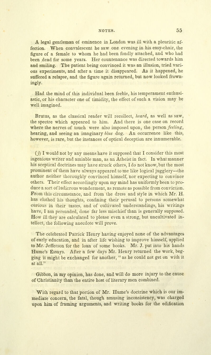 A legal gentleman of eminence in London was ill with a pleuritic af- fection. When convalescent he saw one evening in his easy-chair, the figure of a female to whom he had been fondly attached, and who had been dead for some years. Her countenance was directed towards him and smiling. The patient being convinced it was an illusion, tried vari- ous experiments, and after a time it disappeared. As it happened, he suffered a relapse, and the figure again returned, but now looked frown- ingly. Had the mind of this individual been feeble, his temperament enthusi- astic, or his character one of timidity, the effect of such a vision may be well imagined. Brutus, as the classical reader will recollect, heard, as well as saw, the spectre which appeared to him. And there is one case on record where the nerves of touch were also imposed upon, the person feeling, hearing, and seeing an imaginary blue dog. An occurrence like this, however, is rare, but the instances of optical deception are innumerable. (j) I would not by any means have it supposed that I consider this most ingenious writer and amiable man, as an Atheist in fact. In what manner his sceptical doctrines may have struck others, I do not know, but the most prominent of them have always appeared to me like logical jugglery—the author neither thoroughly convinced himself, nor expecting to convince others. Their effect accordingly upon my mind has uniformly been to pro- duce a sort of ludicrous wonderment, as remote as possible from conviction. From this circumstance, and from the dress and style in which Mr. H. has clothed his thoughts, confining their perusal to persons somewhat curious in their tastes, and of cultivated understandings, his writings have, I am persuaded, done far less mischief than is generally supposed. How ill they are calculated to please even a strong, but uncultivated in- tellect, the following anecdote will prove. The celebrated Patrick Henry having enjoyed none of the advantages of ear]y education, and in after life wishing to improve himself, applied to Mr. Jefferson for the loan of some books. Mr. J. put into his hands Hume's Essays. After a few days Mr. Henry returned the work, beg- ging it might be exchanged for another,  as he could not get on with it at all. Gibbon, in my opinion, has done, and will do more injury to the cause of Christianity than the entire host of literary men combined. With regard to that portion of Mr. Hume's doctrine which is our im- mediate concern, the fatal, though amusing inconsistency, was charged upon him of framing arguments, and writing books for the edification