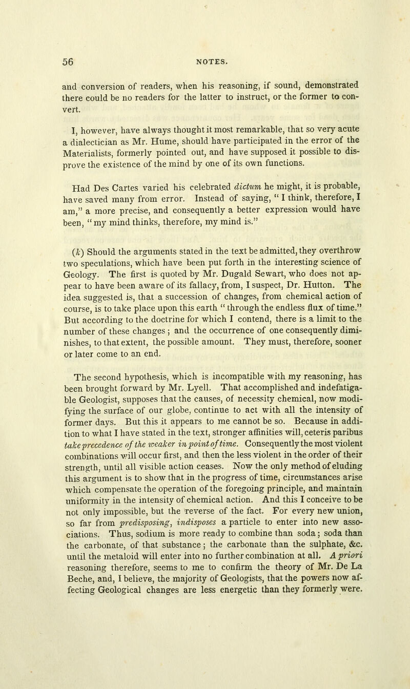 and conversion of readers, when his reasoning, if sound, demonstrated there could be no readers for the latter to instruct, or the former to con- vert. I, however, have always thought it most remarkable, that so very acute a dialectician as Mr. Hume, should have participated in the error of the Materialists, formerly pointed out, and have supposed it possible to dis- prove the existence of the mind by one of its own functions. Had Des Cartes varied his celebrated dictum he might, it is probable, have saved many from error. Instead of saying,  I think, therefore, I am, a more precise, and consequently a better expression would have been,  my mind thinks, therefore, my mind is. {k) Should the arguments stated in the text be admitted, they overthrow two speculations, which have been put forth in the interesting science of Geology. The first is quoted by Mr. Dugald Sewart, who does not ap- pear to have been aware of its fallacy, from, I suspect, Dr. Hutton. The idea suggested is, that a succession of changes, from chemical action of course, is to take place upon this earth  through the endless flux of time. But according to the doctrine for which I contend, there is a limit to the number of these changes ; and the occurrence of one consequently dimi- nishes, to that extent, the possible amount. They must, therefore, sooner or later come to an end. The second hypothesis, which is incompatible with my reasoning, has been brought forward by Mr. Lyell. That accomplished and indefatiga- ble Geologist, supposes that the causes, of necessity chemical, now modi- fying the surface of our globe, continue to act with all the intensity of former days. But this it appears to me cannot be so. Because in addi- tion to what I have stated in the text, stronger affinities will, ceteris paribus take precedence of the weaker in point of time. Consequently the most violent combinations will occur first, and then the less violent in the order of their strength, until all visible action ceases. Now the only method of eluding this argument is to show that in the progress of time, circumstances arise which compensate the operation of the foregoing principle, and maintain uniformity in the intensity of chemical action. And this I conceive to be not only impossible, but the reverse of the fact. For every new union, so far from predisposing, indisposes a particle to enter into new asso- ciations. Thus, sodium is more ready to combine than soda; soda than the carbonate, of that substance; the carbonate than the sulphate, &c. until the metaloid will enter into no further combination at all. A priori reasoning therefore, seems to me to confirm the theory of Mr. De La Beche, and, I believe, the majority of Geologists, that the powers now af- fecting Geological changes are less energetic than they formerly were.