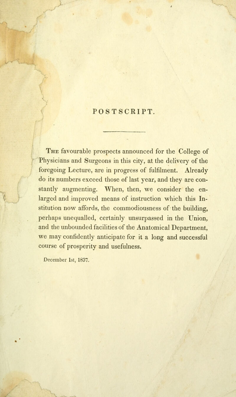 POSTSCRIPT The favourable prospects announced for the College of Physicians and Surgeons in this city, at the delivery of the foregoing Lecture, are in progress of fulfilment. Already do its numbers exceed those of last year, and they are con- stantly augmenting. When, then, we consider the en- larged and improved means of instruction which this In- stitution now affords, the commodiousness of the building, perhaps unequalled, certainly unsurpassed in the Union, and the unbounded facilities of the Anatomical Department, we may confidently anticipate for it a long and successful course of prosperity and usefulness. December 1st, 1837.