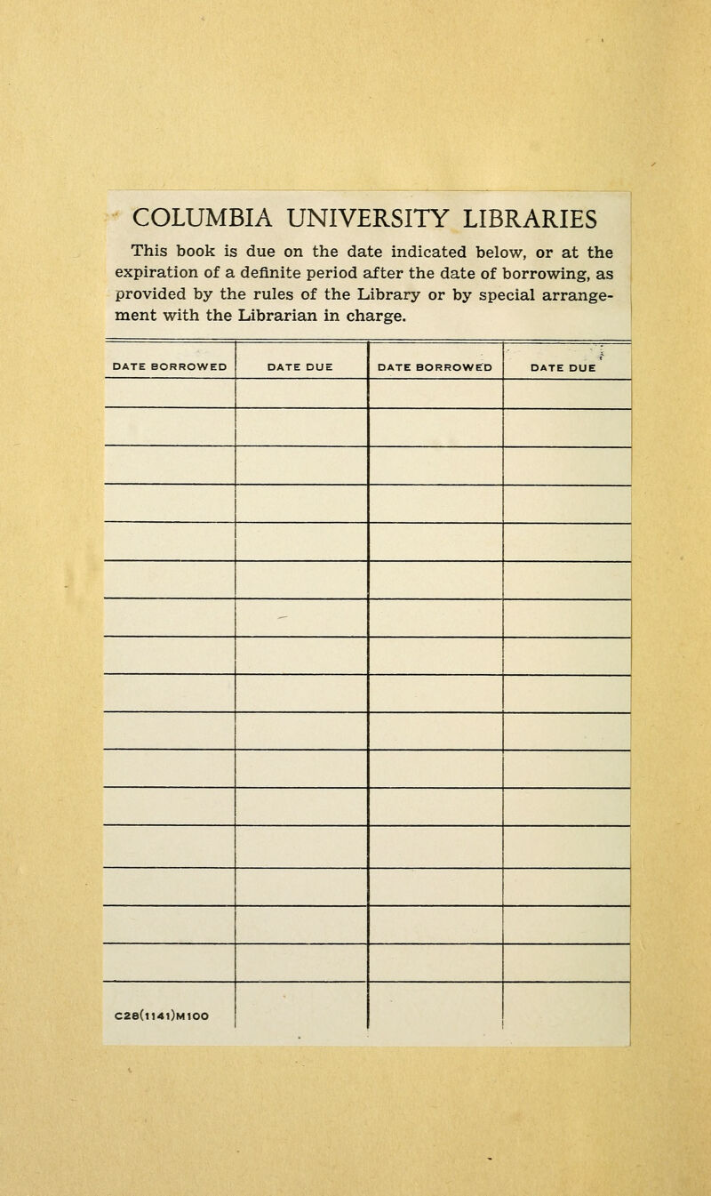 COLUMBIA UNIVERSITY LIBRARIES This book is due on the date indicated below, or at the expiration of a definite period after the date of borrowing, as provided by the rules of the Library or by special arrange- ment with the Librarian in charge. DATE BORROWED DATE DUE DATE BORROWED DATE DUE C28(l14l)M100