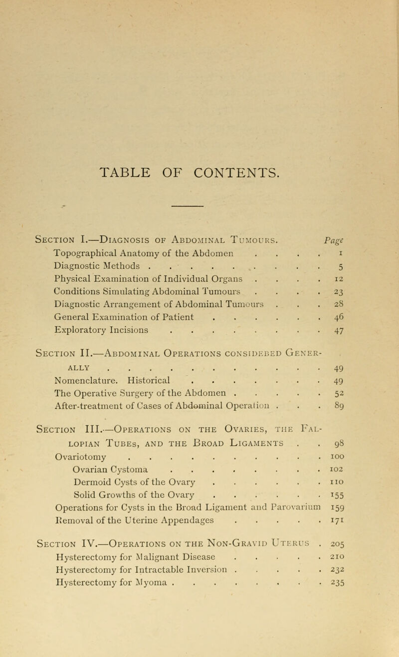 TABLE OF CONTENTS. Section I.—Diagnosis of Abdominal Tumours Topographical Anatomy of the Abdomen Diagnostic Methods Physical Examination of Individual Organs Conditions Simulating Abdominal Tumours Diagnostic Arrangement of Abdominal Tumours General Examination of Patient Exploratory Incisions ..... Section II.—Abdominal Operations considkded Gener ALLY ... Nomenclature. Historical ..... The Operative Surgery of the Abdomen . After-treatment of Cases of Abdominal Operation . Section III.—Operations on the Ovaries, the Fai LOPiAN Tubes, and the Broad Ligaments Ovariotomy .... Ovarian Cystoma Dermoid Cysts of the Ovary Solid Growths of the Ovary Operations for Cysts in the Broad Ligament and Parovarium IJemoval of the Uterine Appendages Section IV.—Operations on the Non-Gravid Uterus Hysterectomy for Malignant Disease .... Hysterectomy for Intractable Inversion .... Hysterectomy for Myoma Page I 5 12 23 28 46 47 49 49 52 100 102 no 155 159 171 205 210 232 235