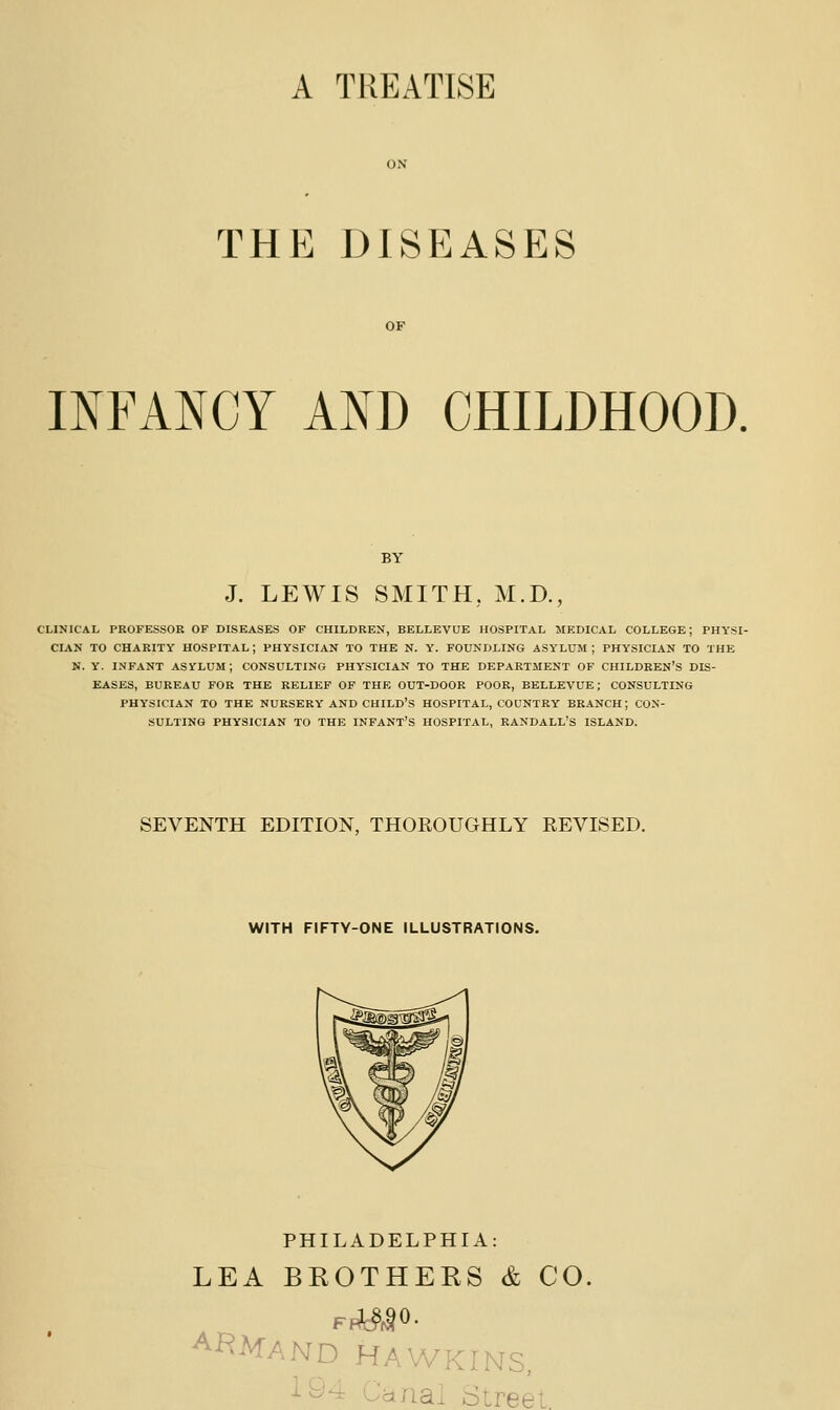 A TREATISE THE DISEASES INFANCY AND CHILDHOOD. J. LEWIS SMITH, M.D., CLINICAL PROFESSOR OF DISEASES OF CHILDREN, BELLEVUE HOSPITAL MEDICAL COLLEGE; PHYSI- CIAK TO CHARITY HOSPITAL; PHYSICIAN TO THE N. Y. FOUNDLING ASYLUM ; PHYSICIAN TO THE N. Y. INFANT ASVLUM; CONSULTING PHYSICIAN TO THE DEPARTMENT OF CHILDREN'S DIS- EASES, BUREAU FOR THE RELIEF OF THE OUT-DOOR POOR, BELLEVUE; CONSULTING PHYSICIAN TO THE NURSERY AND CHILD'S HOSPITAL, COUNTRY BRANCH; CON- SULTING PHYSICIAN TO THE INFANT'S HOSPITAL, RANDALL'S ISLAND. SEVENTH EDITION, THOROUGHLY REVISED. WITH FIFTY-ONE ILLUSTRATIONS. PHILADELPHIA: LEA BROTHEHS & CO, ^^AfAND HAWKINS, 194 Canal Street