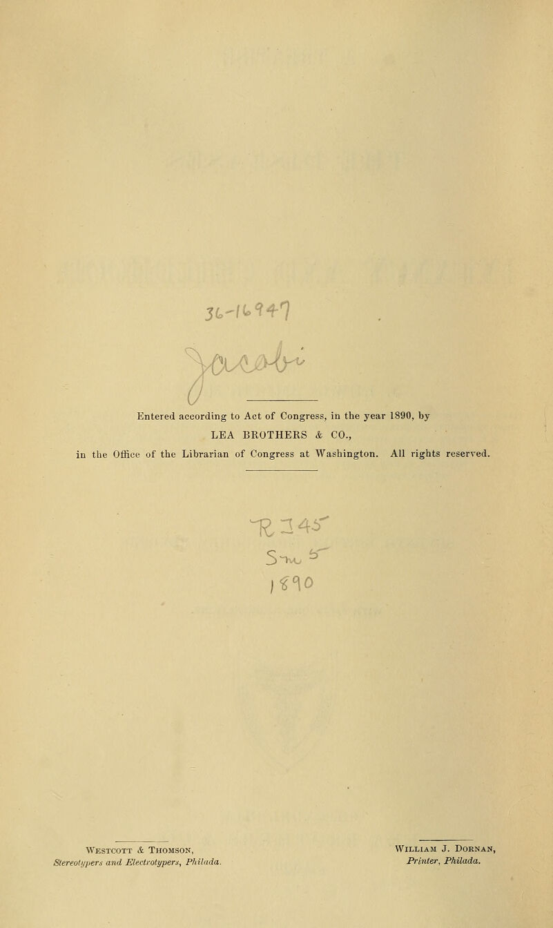 5GW(p*?4-T Entered according to Act of Congress, in the year 1890, by LEA BROTHERS & CO., in the Office of the Librarian of Congress at Washington. All rights reserved. Westcott & Thomson, Slereolijpers and Electrotypers, Philada. William J. Dornan, Printer, Philada.