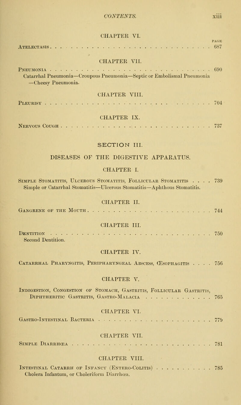 CHAPTER VI. PAOE Atelectasis 687 CHAPTER VII. Pneumonia 690 Catarrhal Pneumonia—Croupous Pneumonia—Septic or Embolismal Pneumonia —Cheesy Pneumonia. CHAPTER VIII. Pleurisy 704 CHAPTER IX. Nervous Cough 737 SECTION III. DISEASES OF THE DIGESTIVE APPAEATUS. CHAPTER I. Simple Stomatitis, Ulcerous Stomatitis, Follicular Stomatitis .... 739 Simple or Catarrhal Stomatitis—Ulcerous Stomatitis—Aphthous Stomatitis. CHAPTER II. Gangrene of the Mouth 744 CHAPTER III. Dentition 750 Second Dentition. CHAPTER IV. Catarrhal Pharyngitis, Peripharyngeal Abscess, CEsophagitis .... 756 CHAPTER V. Indigestion, Congestion of Stomach, Gastritis, Follicular Gastritis, Diphtheritic Gastritis, Gastro-Malacia 765 CHAPTER VI. Gastro-Intestinal Bacteria 77& CHAPTER VII. Simple Diarrhcea 781 CHAPTER VIII. Intestinal Catarrh of Infancy (Entero-Colitis) 785 Cholera Infantum, or Choleriform Diarrhoea.