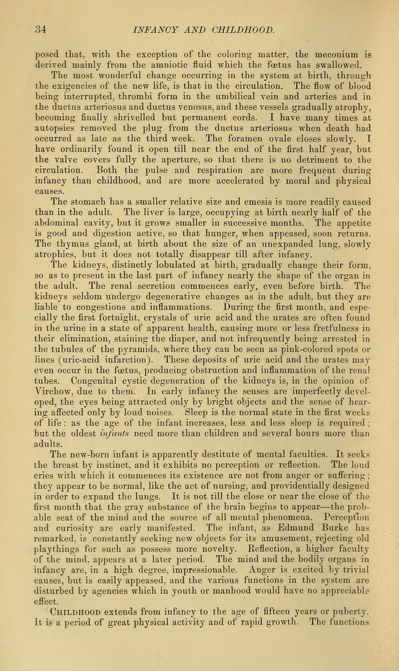 posed that, witli the exception of the coloring matter, the meconium is derived mainly from the amniotic fluid which the foetus has swallowed. The most wonderful change occurring in the system at birth, through the exigencies of the new life, is that in the circulation. The flow of blood being interrupted, thrombi form in the umbilical vein and arteries and in the ductus arteriosus and ductus venosus, and these vessels gradually atrophy, becoming finally shrivelled but permanent cords. I have many times at autopsies removed the plug from the ductus arteriosus when death had occurred as late as the third week. The foramen ovale closes slowly. I have ordinarily found it open till near the end of the first half year, but the valve covers fully the aperture, so that there is no detriment to the circulation. Both the pulse and respiration are more frequent during infancy than childhood, and are more accelerated by moral and physical causes. The stomach has a smaller relative size and emesis is more readily caused than in the adult. The liver is large, occupying at birth nearly half of the abdominal cavity, but it grows smaller in successive months. The appetite is good and digestion active, so that hunger, when appeased, soon returns. The thymus gland, at birth about the size of an unexpanded lung, slowly atrophies, but it does not totally disappear till after infancy. The kidneys, distinctly lobulated at birth, gradually change their form, so as to present in the last part of infancy nearly the shape of the organ in the adult. The renal secretion commences early, even before birth. The kidneys seldom undergo degenerative changes as in the adult, but they are liable to congestions and inflammations. During the first month, and espe- cially the first fortnight, crystals of uric acid and the urates are often found in the urine in a state of apparent health, causing more or less fretfulness in their elimination, staining the diaper, and not infrequently being arrested in the tubules of the pyramids, where they can be seen as pink-colored spots or lines (uric-acid infarction). These deposits of uric acid and the urates may even occur in the foetus, producing obstruction and inflammation of the renal tubes. Congenital cystic degeneration of the kidneys is, in the opinion of Virchow, due to them. In early infancy the senses are imperfectly devel- oped, the eyes being attracted only by bright objects and the sense of hear- ing afiected only by loud noises. Sleep is the normal state in the first weeks of life: as the age of the infant increases, less and less sleep is required ; but the oldest infants need more than children and several hours more than adults. The new-born infant is apparently destitute of mental faculties. It seeks the breast by instinct, and it exhibits no perception or reflection. The loud cries with which it commences its existence are not from anger or sufiering; they appear to be normal, like the act of nursing, and providentially designed in order to expand the lungs. It is not till the close or near the close of the first month that the gray substance of the brain begins to appear—the prob- able seat of the mind and the source of all mental phenomena. Perception and curiosity are early manifested. The infant, as Edmund Burke has remarked, is constantly seeking new objects for its amusement, rejecting old playthings for such as possess more novelty. Reflection, a higher faculty of the mind, appears at a later period. The mind and the bodily organs in infancy are, in a high degree, impressionable. Anger is excited by trivial causes, but is easily appeased, and the various functions in the system are disturbed by agencies which in youth or manhood would have no appreciable effect. Childhood extends from infancy to the age of fifteen years or puberty. It is a period of great physical activity and of rapid growth. The functions