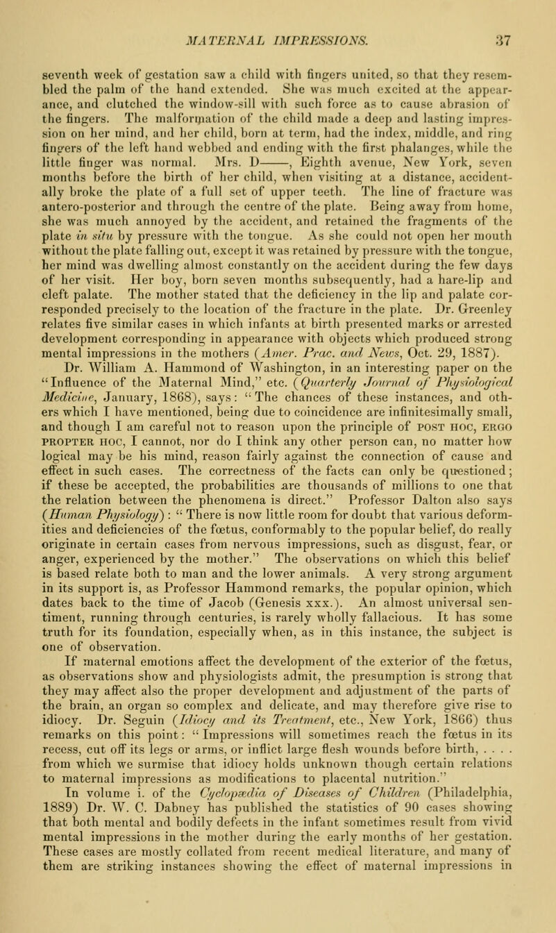 seventh week of gestation saw a child with fingers united, so that they resem- bled the pahn of the hand extended. She was much excited at the appear- ance, and clutched the window-sill with such force as to cause abrasion of the fingers. The malforijiation of the child made a deep and lasting impres- sion on her mind, and her child, born at term, had the index, middle, and ring fingers of the left hand webbed and ending with the first phalanges, while the little finger was normal. Mrs. D , Eighth avenue, New York, seven months before the birth of her child, when visiting at a distance, accident- ally broke the plate of a full set of upper teeth. The line of fracture was antero-posterior and through the centre of the plate. Being away from home, she was much annoyed by the accident, and retained the fragments of the plate in sifu by pres.sure with the tongue. As she could not open her mouth without the plate falling out, except it was retained by pressure with the tongue, her mind was dwelling almost constantly on the accident during the few days of her visit. Her boy, born seven months subsequently, had a hare-lip and cleft palate. The mother stated that the deficiency in the lip and palate cor- responded precisely to the location of the fracture in the plate. Dr. Greenley relates five similar cases in which infants at birth presented marks or arrested development corresponding in appearance with objects which produced strong mental impressions in the mothers (Amer. Prac. and JVews, Oct. 29, 1887). Dr. William A. Hammond of Washington, in an interesting paper on the Influence of the Maternal Mind, etc. (^Quarterly Journal of Fht/aiolofjlcal Medicine^ January, 1868), says: The chances of these instances, and oth- ers which I have mentioned, being due to coincidence are infinitesiraally small, and though I am careful not to reason upon the principle of post hoc, ergo PROPTER HOC, I cannot, nor do I think any other person can, no matter how logical may be his mind, reason fairly against the connection of cause and effect in such cases. The correctness of the facts can only be qu-estioned; if these be accepted, the probabilities are thousands of millions to one that the relation between the phenomena is direct. Professor Dalton also says (Human Phyuologij) :  There is now little room for doubt that various deform- ities and deficiencies of the foetus, conformably to the popular belief, do really originate in certain cases from nervous impressions, such as disgust, fear, or anger, experienced by the mother. The observations on which this belief is based relate both to man and the lower animals. A very strong argument in its support is, as Professor Hammond remarks, the popular opinion, which dates back to the time of Jacob (Genesis xxx.). An almost universal sen- timent, running through centuries, is rarely wholly fallacious. It has some truth for its foundation, especially when, as in this instance, the subject is one of observation. If maternal emotions affect the development of the exterior of the foetus, as observations show and physiologists admit, the presumption is strong that they may affect also the proper development and adjustment of the parts of the brain, an organ so complex and delicate, and may therefore give rise to idiocy. Dr. Seguin (Idiocy and its Treatment, etc., New York, 1866) thus remarks on this point:  Impressions will sometimes reach the foetus in its recess, cut off its legs or arms, or inflict large flesh wounds before birth, .... from which we surmise that idiocy holds unknown though certain relations to maternal impressions as modifications to placental nutrition. In volume i. of the Cyclopscxlia of Diseases of Children (Philadelphia, 1889) Dr. W. C. Dabney has published the statistics of 90 cases showing that both mental and bodily defects in the infant sometimes result from vivid mental impressions in the mother during the early months of her gestation. These cases ai'e mostly collated from recent medical literature, and many of them are striking instances showing the effect of maternal impressions in