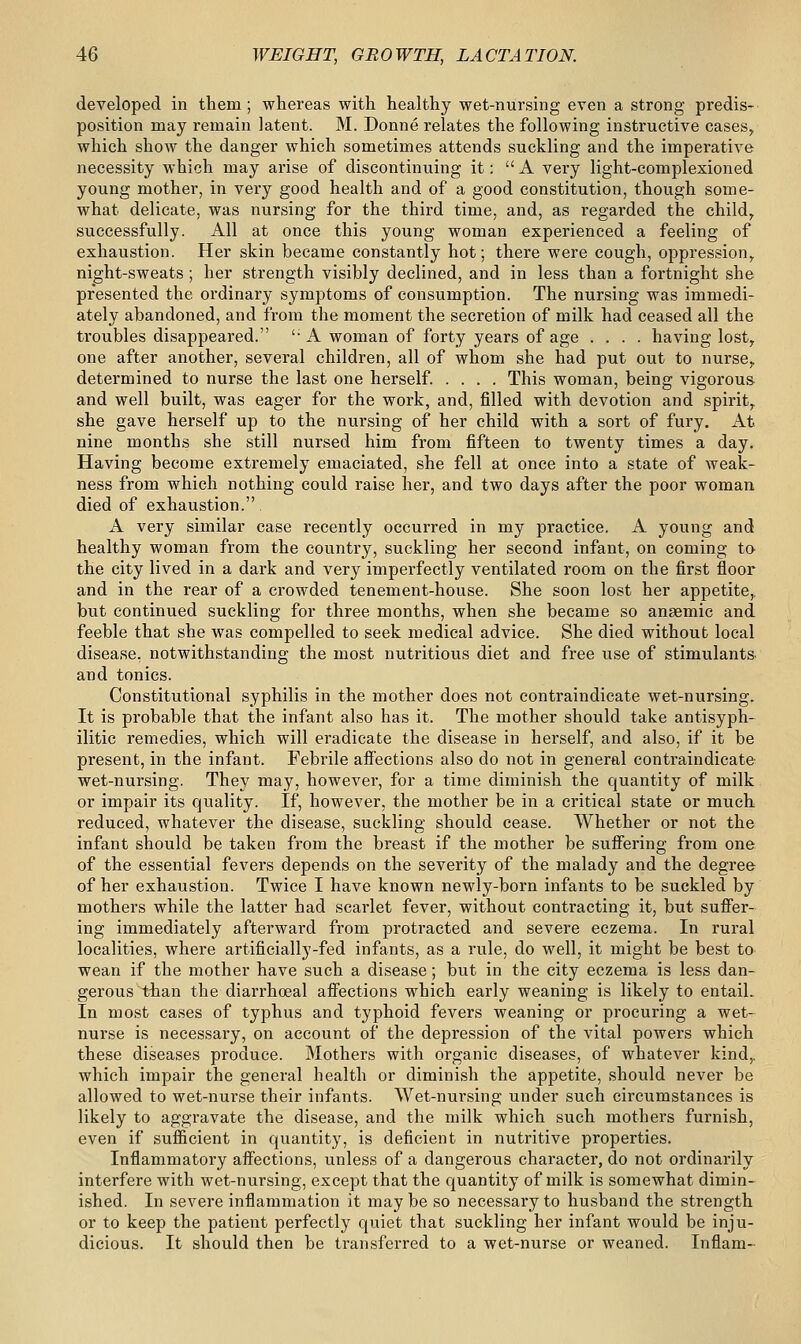 developed in them; whereas with healthy wet-nursing even a strong predis- position may remain latent. M. Donne relates the following instructive cases, which show the danger which sometimes attends suckling and the imperative necessity which may arise of discontinuing it: A very light-complexioned young mother, in very good health and of a good constitution, though some- what delicate, was nursing for the third time, and, as regarded the child, successfully. All at once this young woman experienced a feeling of exhaustion. Her skin became constantly hot; there were cough, oppression, night-sweats ; her strength visibly declined, and in less than a fortnight she presented the ordinary symptoms of consumption. The nursing was immedi- ately abandoned, and from the moment the secretion of milk had ceased all the troubles disappeared. 'A woman of forty years of age .... having lost, one after another, several children, all of whom she had put out to nurse, determined to nurse the last one herself. .... This woman, being vigorous- and well built, was eager for the work, and, filled with devotion and spirit, she gave herself up to the nursing of her child with a sort of fury. At nine months she still nursed him from fifteen to twenty times a day. Having become extremely emaciated, she fell at once into a state of weak- ness from which nothing could raise her, and two days after the poor woman died of exhaustion. A very similar case recently occurred in my practice. A young and healthy woman from the country, suckling her second infant, on coming to the city lived in a dark and very imperfectly ventilated room on the first floor and in the rear of a crowded tenement-house. She soon lost her appetite,, but continued suckling for three months, when she became so anaemic and feeble that she was compelled to seek medical advice. She died without local disease, notwithstanding the most nutritious diet and free use of stimulants and tonics. Constitutional syphilis in the mother does not contraindicate wet-nursing. It is probable that the infant also has it. The mother should take antisyph- ilitic I'emedies, which will eradicate the disease in herself, and also, if it be present, in the infant. Febrile affections also do not in general contraindicate wet-nursing. They may, however, for a time diminish the quantity of milk or impair its quality. If, however, the mother be in a critical state or much reduced, whatever the disease, suckling should cease. Whether or not the infant should be taken from the breast if the mother be suffering from one of the essential fevers depends on the severity of the malady and the degree of her exhaustion. Twice I have known newly-born infants to be suckled by mothers while the latter had scarlet fever, without contracting it, but suffer- ing immediately afterward from protracted and severe eczema. In rural localities, where artificially-fed infants, as a rule, do well, it might be best to wean if the mother have such a disease; but in the city eczema is less dan- gerous than the diarrhoeal affections which early weaning is likely to entail. In most cases of typhus and typhoid fevers weaning or procuring a wet- nurse is necessary, on account of the depression of the vital powers which these diseases produce. Mothers with organic diseases, of whatever kind,, which impair the general health or diminish the appetite, should never be allowed to wet-nurse their infants. Wet-nursing under such circumstances is likely to aggravate the disease, and the milk which such mothers furnish, even if sufficient in quantity, is deficient in nutritive properties. Inflammatory affections, unless of a dangerous character, do not ordinarily interfere with wet-nursing, except that the quantity of milk is somewhat dimin- ished. In severe inflammation it maybe so necessary to husband the strength or to keep the patient perfectly quiet that suckling her infant would be inju- dicious. It should then be transferred to a wet-nurse or weaned. Inflam-