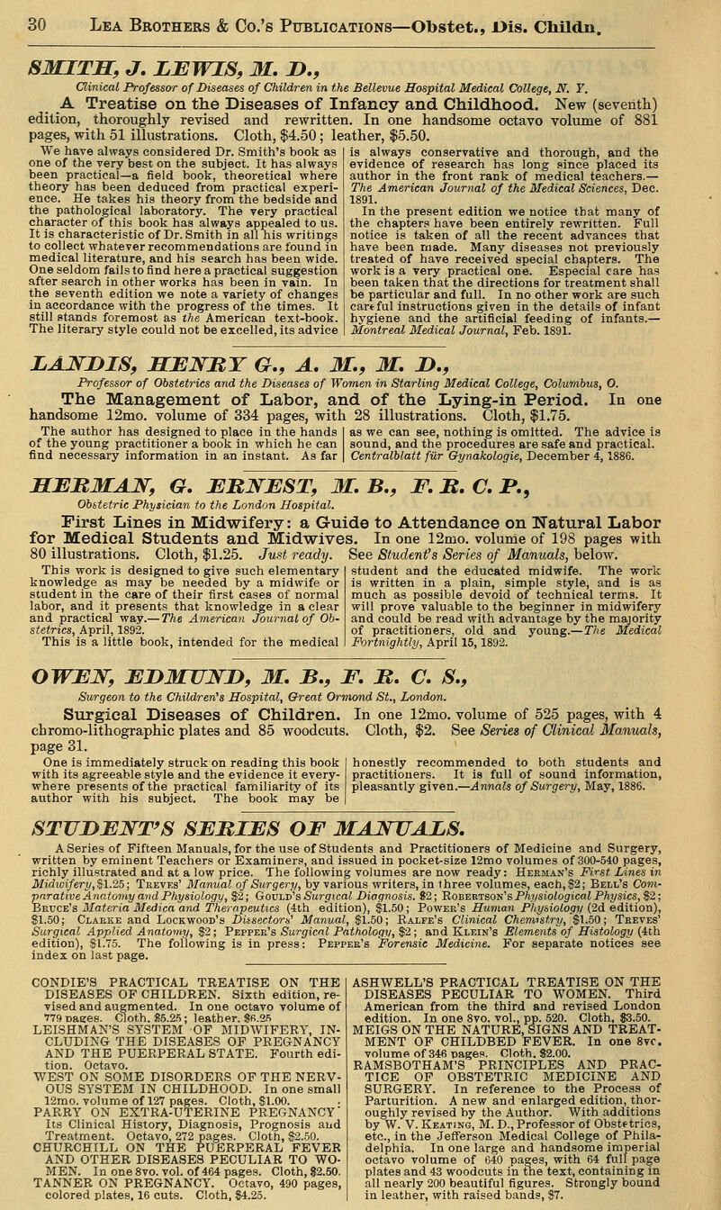 SMITS, J, LEWIS, M, D., Clinical Professor of Diseases of Children in the Bellevue Hospital Medical College, N. Y. A Treatise on the Diseases of Infancy and Childhood. New (severitli) edition, thoroughly revised and rewritten. In one handsome octavo volume of 881 pages, with 51 illustrations. Cloth, $4.50; leather, |5.50. We have always considered Dr. Smith's book as one of the very best on the subject. It has always been practical—a field book, theoretical where theory has been deduced from practical experi- ence. He takes his theory from the bedside and the pathological laboratory. The very practical character of this book has always appealed to us. It is characteristic of Dr. Smith in all his writings to collect whatever recommendations are found in medical literature, and his search has been wide. One seldom fails to find here a practical suggestion after search in other works has been in vain. In the seventh edition we note a variety of changes in accordance with the progress of the times. It still stands foremost as the American text-book. The literary style could not be excelled, its advice is always conservative and thorough, and the evidence of research has long since placed its author in the front rank of medical teachers.— The American Journal of the Medical Sciences, Dee. 1891. In the present edition we notice that many of the chapters have been entirely rewritten. Full notice is taken of all the recent advances that have been made. Many diseases not previously treated of have received special chapters. The work is a very practical one. Especial care has been taken that the directions for treatment shall be particular and full. In no other work are such cartful instructions given in the details of infant hygiene and the artificial feeding of infants.— Montreal Medical Journal, Feb. 1891. LANDIS, SENRY G,, A, M., M, J>., Professor of Obstetrics and the Diseases of Women in Starling Medical College, Columbus, O. The Management of Labor, and of the Lying-in Period. In handsome 12mo. volume of 334 pages, with 28 illustrations. Cloth, $1.75. The author has designed to place in the hands of the young practitioner a book in which he can find necessary information in an instant. As far as we can see, nothing is omitted. The advice is sound, and the procedures are safe and practical. Centralblatt filr Gynakologie, December 4,1886. SEBMAJSr, G, EBNEST, M, B,, F, B, C. P., Obstetric Physician to the London Hospital. First Lines in Midwifery: a Guide to Attendance on Natural Labor for Medical Students and Midwives. In one 12mo. volume of 198 pages with 80 illustrations. Cloth, $1.25. Just ready. See Student's Series of Manuals, below. This work is designed to give such elementary student and the educated midwife. The work knowledge as may be needed by a midwife or is written in a plain, simple style, and is as student in the care of their first cases of normal much as possible devoid of technical terms. It labor, and it presents that knowledge in a clear will prove valuable to the beginner in midwifery and practical way.— The American Journal of Ob- and could be read with advantage by the majority stetrics, April, 1892. of practitioners, old and young.—The Medical This is a little book, intended for the medical Fortnightly, April 15,1892. OWEJSr, EDMUJS^JD, M. B., F. B. C. S,, Surgeon to the Children's Hospital, Great Ormond St., London. Surgical Diseases of Children. chromo-lithographic plates and 85 woodcuts, page 31. One is immediately struck on reading this book with its agreeable style and the evidence it every- where presents of the practical familiarity of its author with his subject. The book may be In one 12mo. volume of 525 pages, with 4 Cloth, $2. See Series of Clinical Manuals, honestly recommended to both students and practitioners. It is full of sound information, pleasantly given.—Annals of Surgery, May, 1886. STUDEWT'S SEBIES OF MAJSTTALS. A Series of Fifteen Manuals, for the use of Students and Practitioners of Medicine and Surgery, written by eminent Teachers or Examiners, and issued in pocket-size 12mo volumes of 300-540 pages, richly illustrated and at a low price. The following volumes are now ready: Herman's First Lines in Midwifery, $1.25; Treves' Manual of Surgery, by various writers, in three volumes, each, $2; Bell's Com- parative Anatomy and Physiology, $2; GovLiJ's Surgical Diagnosis. 92; 'Robb'r'ison's Physiological Physics,$2; Brtjoe's Materia Medica and Therapeutics (ith edition), $1.50; Power's Human Physiology (2d edition), S1.50; Clarke and Lockwood's Diisectors' Manual, $1.50; Ealfe's Clinical Chemistry, $1.50; Treves' Surgical Applied Anatomy, $2; Pevv^r's Surgical Pathology, $2; and Klein's Elements of Histology (ith edition), $1.75. The following is in press: Pepper's Forensic Medicine. For separate notice's see index on last page. CONDIE'S PRACTICAL TREATISE ON THE DISEASES OF CHILDREN. Sixth edition, re- vised and augmented. In one octavo volume of 779Dages. Cloth. 85.25; leather. 8fi.2fi LEISHMAN'S SYSTEM OF MIDWIFERY, IN- CLUDING THE DISEASES OF PREGNANCY AND THE PUERPERAL STATE. Fourth edi- tion. Octavo. WEST ON SOME DISORDERS OP THE NERV- OUS SYSTEM IN CHILDHOOD. In one small 12mo. volume of 127 pages. Cloth, $1.00. PARRY ON EXTRA-UTERINE PREGNANCY Its Clinical History, Diagnosis, Prognosis and Treatment. Octavo, 272 pages. Cloth, $2.50. CHURCHILL ON THE PUERPERAL FEVER AND OTHER DISEASES PECULIAR TO WO- MEN. In one 8vo. vol. of 464 pages. Cloth, S2.50. TANNER ON PREGNANCY. Octavo, 490 pages, colored plates, 16 cuts. Cloth, $4.25. ASHWELL'S PRACTICAL TREATISE ON THE DISEASES PECULIAR TO WOMEN. Third American from the third and revised London edition. In one 8vo. vol., pp. 520. Cloth, $3.50. MEIGS ON THE NATURE, SIGNS AND TREAT- MENT OF CHILDBED FEVER. In one 8vc. volume of 346 pages. Cloth. 82.00. RAMSBOTHAM'S PRINCIPLES AND PRAC- TICE OF OBSTETRIC MEDICINE AND SURGERY. In reference to the Process of Parturition. A new and enlarged edition, thor- oughly revised by the Author. With additions by W. V.Keating, M. D., Professor of Obstetrics, etc., in the Jefferson Medical College of Phila- delphia. In one large and handsome imperial octavo volume of 640 pages, with 64 full page plates and 43 woodcuts in the text, containing in all nearly 200 beautiful figures. Strongly bound in leather, with raised bands, $7.