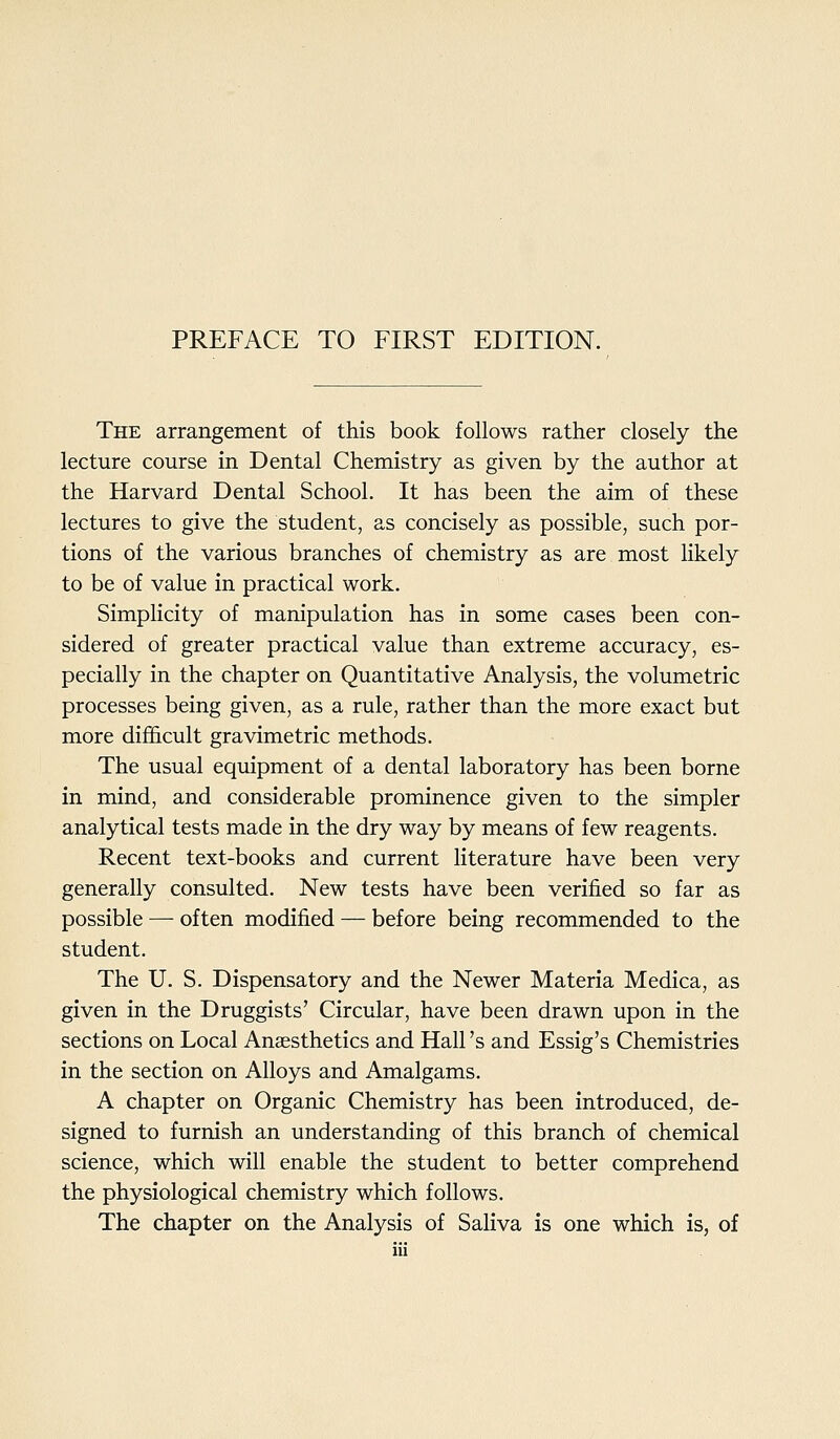 PREFACE TO FIRST EDITION. The arrangement of this book follows rather closely the lecture course in Dental Chemistry as given by the author at the Harvard Dental School. It has been the aim of these lectures to give the student, as concisely as possible, such por- tions of the various branches of chemistry as are most likely to be of value in practical work. Simplicity of manipulation has in some cases been con- sidered of greater practical value than extreme accuracy, es- pecially in the chapter on Quantitative Analysis, the volumetric processes being given, as a rule, rather than the more exact but more difl&cult gravimetric methods. The usual equipment of a dental laboratory has been borne in mind, and considerable prominence given to the simpler analytical tests made in the dry way by means of few reagents. Recent text-books and current literature have been very generally consulted. New tests have been verified so far as possible — often modified — before being recommended to the student. The U. S. Dispensatory and the Newer Materia Medica, as given in the Druggists' Circular, have been drawn upon in the sections on Local Anaesthetics and Hall's and Essig's Chemistries in the section on Alloys and Amalgams. A chapter on Organic Chemistry has been introduced, de- signed to furnish an understanding of this branch of chemical science, which will enable the student to better comprehend the physiological chemistry which follows. The chapter on the Analysis of Saliva is one which is, of