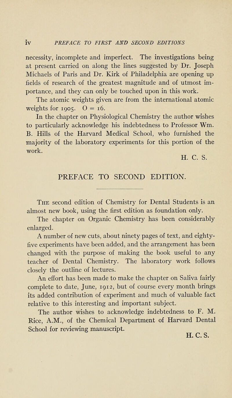 necessity, incomplete and imperfect. The investigations being at present carried on along the lines suggested by Dr. Joseph Michaels of Paris and Dr. Kirk of Philadelphia are opening up fields of research of the greatest magnitude and of utmost im- portance, and they can only be touched upon in this work. The atomic weights given are from the international atomic weights for 1905. O = 16. In the chapter on Physiological Chemistry the author wishes to particularly acknowledge his indebtedness to Professor Wm. B. Hills of the Harvard Medical School, who furnished the majority of the laboratory experiments for this portion of the work. H. C. S. PREFACE TO SECOND EDITION. The second edition of Chemistry for Dental Students is an almost new book, using the first edition as foundation only. The chapter on Organic Chemistry has been considerably enlarged. A number of new cuts, about ninety pages of text, and eighty- five experiments have been added, and the arrangement has been changed with the purpose of making the book useful to any teacher of Dental Chemistry. The laboratory work follows closely the outline of lectures. An effort has been made to make the chapter on Saliva fairly complete to date, June, 1912, but of course every month brings its added contribution of experiment and much of valuable fact relative to this interesting and important subject. The author wishes to acknowledge indebtedness to F. M. Rice, A.M., of the Chemical Department of Harvard Dental School for reviewing manuscript. H. C. S.