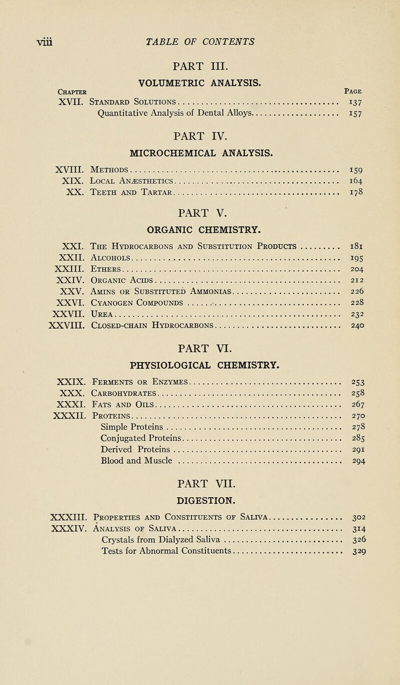 PART III. VOLUMETRIC ANALYSIS. Chapter Page XVII. Standard Solutions 137 Quantitative Analysis of Dental Alloys 157 PART IV. MICROCHEMICAL ANALYSIS. XVIII. Methods 159 XIX. Local Anesthetics 164 XX. Teeth and Tartar 178 PART V. ORGANIC CHEMISTRY. XXI. The Hydrocarbons and Substitution Products 181 XXII. Alcohols 195 XXIII. Ethers 204 XXIV. Organic Acms 212 XXV. Amins or Substituted Ammonias 226 XXVI. Cyanogen Compounds 228 XXVII. Urea 232 XXVIII. Closed-chain Hydrocarbons 240 PART VI. PHYSIOLOGICAL CHEMISTRY. XXIX. Ferments or Enzymes 253 XXX. Carbohydrates 258 XXXI. Fats and Oils 267 XXXII. Proteins 270 Simple Proteins 278 Conjugated Proteins 285 Derived Proteins 291 Blood and Muscle 294 PART VII. DIGESTION. XXXIII. Properties and Constituents of Saliva 302 XXXIV. Analysis of Saliva 314 Crystals from Dialyzed Saliva 326 Tests for Abnormal Constituents 329