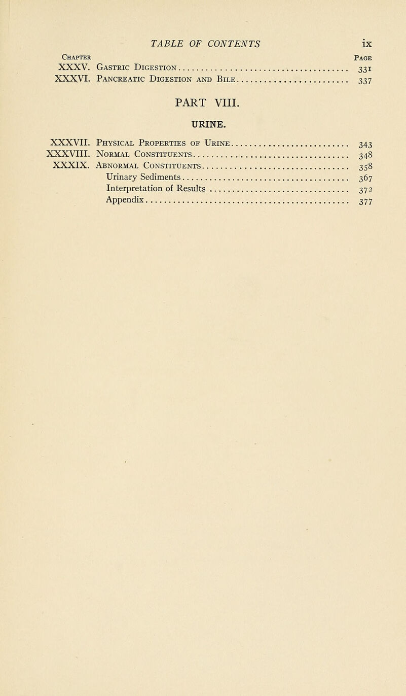 Chapter Page XXXV. Gastric Digestion 331 XXXVI. Pancreatic Digestion and Bile 337 PART VIII. URINE. XXXVII. Physical Properties of Urine 343 XXXVIII. Normal Constituents 348 XXXIX. Abnormal Constituents 358 Urinary Sediments 367 Interpretation of Results 372 Appendix , 377