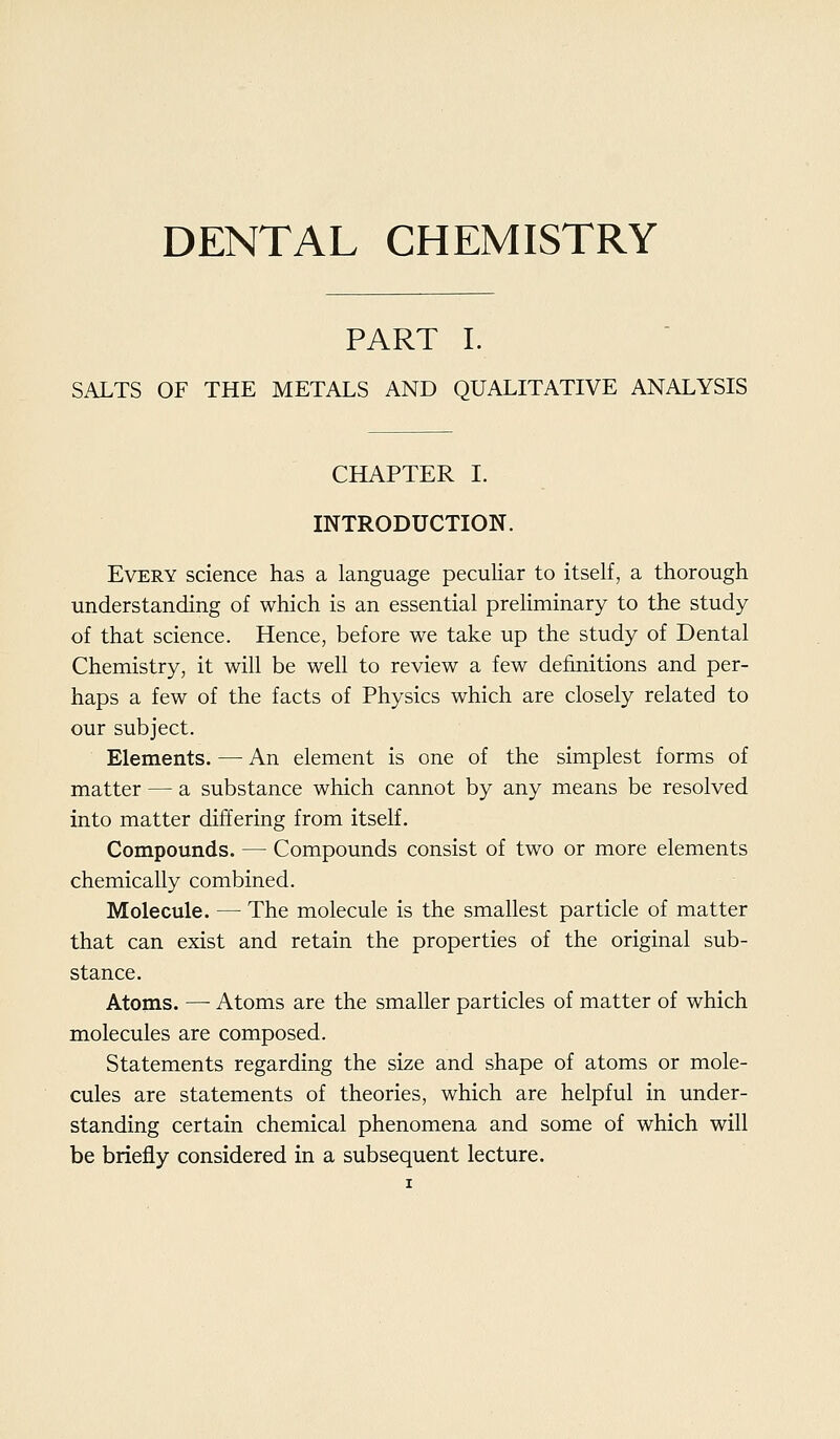 DENTAL CHEMISTRY PART I. SALTS OF THE METALS AND QUALITATIVE ANALYSIS CHAPTER I. INTRODUCTION. Every science has a language peculiar to itself, a thorough understanding of which is an essential preHminary to the study of that science. Hence, before we take up the study of Dental Chemistry, it will be well to review a few definitions and per- haps a few of the facts of Physics which are closely related to our subject. Elements. — An element is one of the simplest forms of matter — a substance which cannot by any means be resolved into matter differing from itself. Compounds. — Compounds consist of two or more elements chemically combined. Molecule. — The molecule is the smallest particle of matter that can exist and retain the properties of the original sub- stance. Atoms. — Atoms are the smaller particles of matter of which molecules are composed. Statements regarding the size and shape of atoms or mole- cules are statements of theories, which are helpful in under- standing certain chemical phenomena and some of which will be briefly considered in a subsequent lecture.