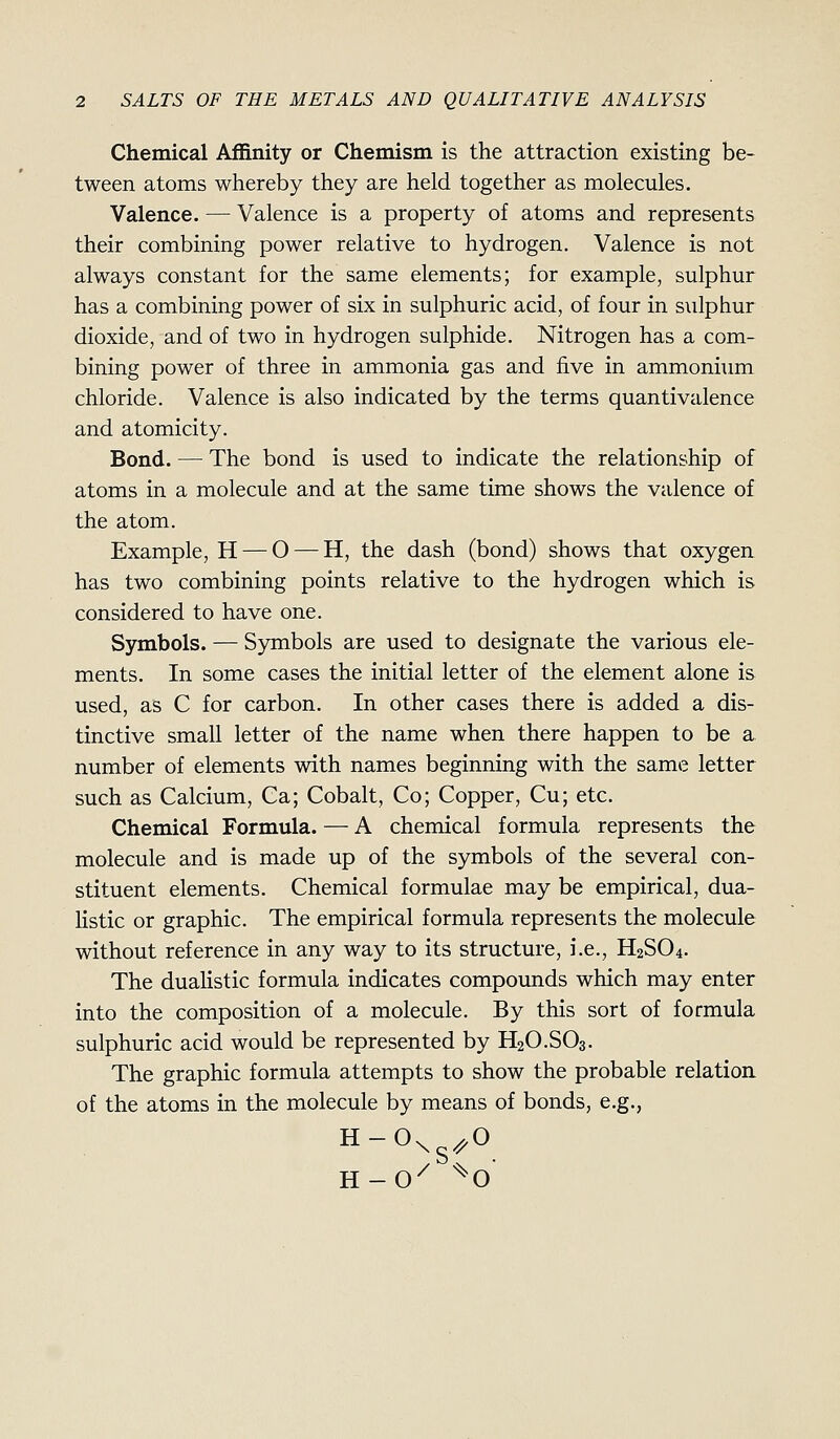 Chemical Affinity or Chemism is the attraction existing be- tween atoms whereby they are held together as molecules. Valence. — Valence is a property of atoms and represents their combining power relative to hydrogen. Valence is not always constant for the same elements; for example, sulphur has a combining power of six in sulphuric acid, of four in sulphur dioxide, and of two in hydrogen sulphide. Nitrogen has a com- bining power of three in ammonia gas and five in ammonium chloride. Valence is also indicated by the terms quantivalence and atomicity. Bond. — The bond is used to indicate the relationship of atoms in a molecule and at the same time shows the valence of the atom. Example, H — O — H, the dash (bond) shows that oxygen has two combining points relative to the hydrogen which is considered to have one. Symbols. — Symbols are used to designate the various ele- ments. In some cases the initial letter of the element alone is used, as C for carbon. In other cases there is added a dis- tinctive small letter of the name when there happen to be a number of elements with names beginning with the same letter such as Calcium, Ca; Cobalt, Co; Copper, Cu; etc. Chemical Formula. — A chemical formula represents the molecule and is made up of the symbols of the several con- stituent elements. Chemical formulae may be empirical, dua- listic or graphic. The empirical formula represents the molecule without reference in any way to its structure, i.e., H2SO4. The dualistic formula indicates compounds which may enter into the composition of a molecule. By this sort of formula sulphuric acid would be represented by H2O.SO3. The graphic formula attempts to show the probable relation of the atoms in the molecule by means of bonds, e.g.,