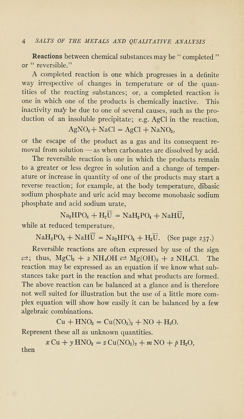 Reactions between chemical substances may be  completed  or  reversible, A completed reaction is one which progresses in a definite way irrespective of changes in temperature or of the quan- tities of the reacting substances; or, a completed reaction is one in which one of the products is chemically inactive. This inactivity may be due to one of several causes, such as the pro- duction of an insoluble precipitate; e.g. AgCl in the reaction, AgNOsH- NaCl = AgCl -f NaNOg, or the escape of the product as a gas and its consequent re- moval from solution — as when carbonates are dissolved by acid. The reversible reaction is one in which the products remain to a greater or less degree in solution and a change of temper- ature or increase in quantity of one of the products may start a reverse reaction; for example, at the body temperature, dibasic sodium phosphate and uric acid may become monobasic sodium phosphate and acid sodium urate, Na2HP04 -f H2U = NaH2P04 + NaHU, while at reduced temperature, NaH2P04 -I- NaHU = Na2HP04 + H2U. (See page 237.) Reversible reactions are often expressed by use of the sign ^■, thus, MgCl2 + 2 NH4OH ^ Mg(0H)2 + 2 NH4CI. The reaction may be expressed as an equation if we know what sub- stances take part in the reaction and what products are formed. The above reaction can be balanced at a glance and is therefore not well suited for illustration but the use of a little more com- plex equation will show how easily it can be balanced by a few algebraic combinations. Cu + HNO3 = Cu(N03)2 + NO -F H2O. Represent these all as unknown quantities. xCu + yHNO3 = zCu(N03)2 -\-mNO+pH2O, then