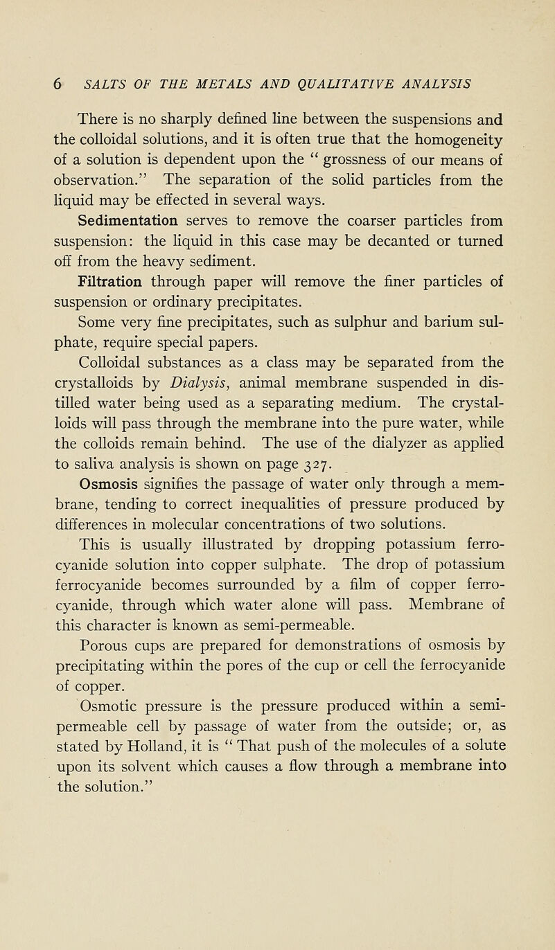 There is no sharply defined hne between the suspensions and the colloidal solutions, and it is often true that the homogeneity of a solution is dependent upon the  grossness of our means of observation. The separation of the solid particles from the liquid may be effected in several ways. Sedimentation serves to remove the coarser particles from suspension: the liquid in this case may be decanted or turned off from the heavy sediment. Filtration through paper will remove the finer particles of suspension or ordinary precipitates. Some very fine precipitates, such as sulphur and barium sul- phate, require special papers. Colloidal substances as a class may be separated from the crystalloids by Dialysis, animal membrane suspended in dis- tilled water being used as a separating medium. The crystal- loids will pass through the membrane into the pure water, while the colloids remain behind. The use of the dialyzer as applied to saliva analysis is shown on page 327. Osmosis signifies the passage of water only through a mem- brane, tending to correct inequalities of pressure produced by differences in molecular concentrations of two solutions. This is usually illustrated by dropping potassium ferro- cyanide solution into copper sulphate. The drop of potassium ferrocyanide becomes surrounded by a film of copper ferro- cyanide, through which water alone will pass. Membrane of this character is known as semi-permeable. Porous cups are prepared for demonstrations of osmosis by precipitating within the pores of the cup or cell the ferrocyanide of copper. Osmotic pressure is the pressure produced within a semi- permeable cell by passage of water from the outside; or, as stated by Holland, it is  That push of the molecules of a solute upon its solvent which causes a flow through a membrane into the solution.
