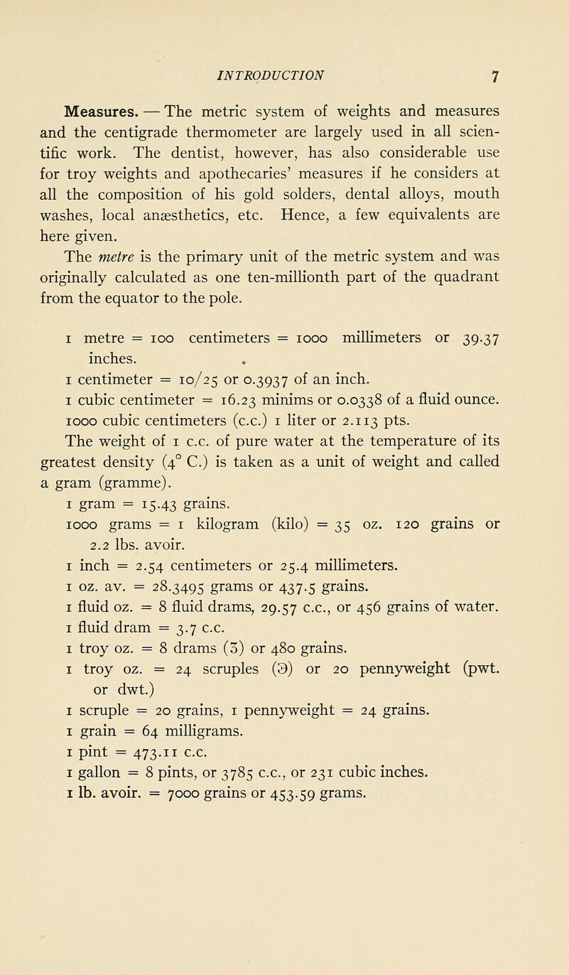 Measures. — The metric system of weights and measures and the centigrade thermometer are largely used in all scien- tific work. The dentist, however, has also considerable use for troy weights and apothecaries' measures if he considers at all the composition of his gold solders, dental alloys, mouth washes, local anaesthetics, etc. Hence, a few equivalents are here given. The metre is the primary unit of the metric system and was originally calculated as one ten-millionth part of the quadrant from the equator to the pole. I metre = loo centimeters = looo millimeters or 39.37 inches. I centimeter = 10/25 or 0.3937 of an inch. I cubic centimeter = 16.23 minims or 0.0338 of a fluid ounce. 1000 cubic centimeters (c.c.) i liter or 2.113 pts. The weight of i c.c. of pure water at the temperature of its greatest density (4° C.) is taken as a unit of weight and called a gram (gramme). I gram = 15-43 grains. 1000 grams = i kilogram (kilo) =35 oz. 120 grains or 2.2 lbs. avoir. I inch = 2.54 centimeters or 25.4 millimeters. I oz. av. = 28.3495 grams or 437.5 grains. I fluid oz. = 8 fluid drams, 29.57 c.c, or 456 grains of water. I fluid dram = 3.7 c.c. I troy oz. = 8 drams (5) or 480 grains. I troy oz. = 24 scruples (3) or 20 pennyweight (pwt. or dwt.) I scruple = 20 grains, i penn3;'weight = 24 grains, I grain = 64 milligrams. I pint = 473.11 c.c. I gallon = 8 pints, or 3785 c.c, or 231 cubic inches. I lb. avoir. = 7000 grains or 453.59 grams.