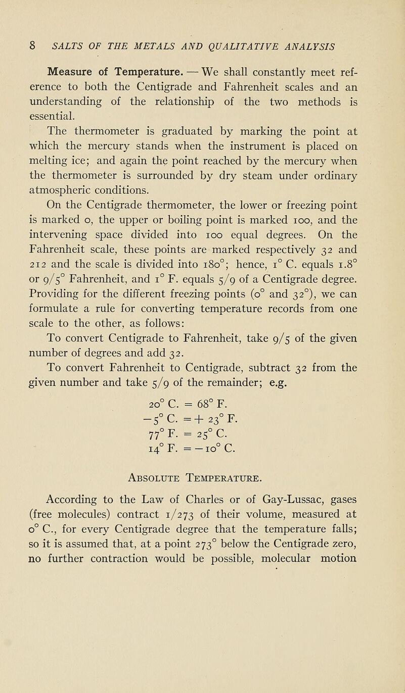 Measure of Temperature. — We shall constantly meet ref- erence to both the Centigrade and Fahrenheit scales and an understanding of the relationship of the two methods is essential. The thermometer is graduated by marking the point at which the mercury stands when the instrument is placed on melting ice; and again the point reached by the mercury when the thermometer is surrounded by dry steam under ordinary atmospheric conditions. On the Centigrade thermometer, the lower or freezing point is marked o, the upper or boiling point is marked loo, and the intervening space divided into loo equal degrees. On the Fahrenheit scale, these points are marked respectively 32 and 212 and the scale is divided into 180°; hence, 1° C. equals 1.8° or 9/5° Fahrenheit, and 1° F. equals 5/9 of a Centigrade degree. Providing for the different freezing points (0° and 32°), we can formulate a rule for converting temperature records from one scale to the other, as follows: To convert Centigrade to Fahrenheit, take 9/5 of the given number of degrees and add 32. To convert Fahrenheit to Centigrade, subtract 32 from the given number and take 5/9 of the remainder; e.g. 20° C. = 68° F. -5°C. =+23°F. 77° F. = 25° C. 14° F. =-io°C. Absolute Temperature. According to the Law of Charles or of Gay-Lussac, gases (free molecules) contract 1/273 of their volume, measured at 0° C, for every Centigrade degree that the temperature falls; so it is assumed that, at a point 273° below the Centigrade zero, no further contraction would be possible, molecular motion