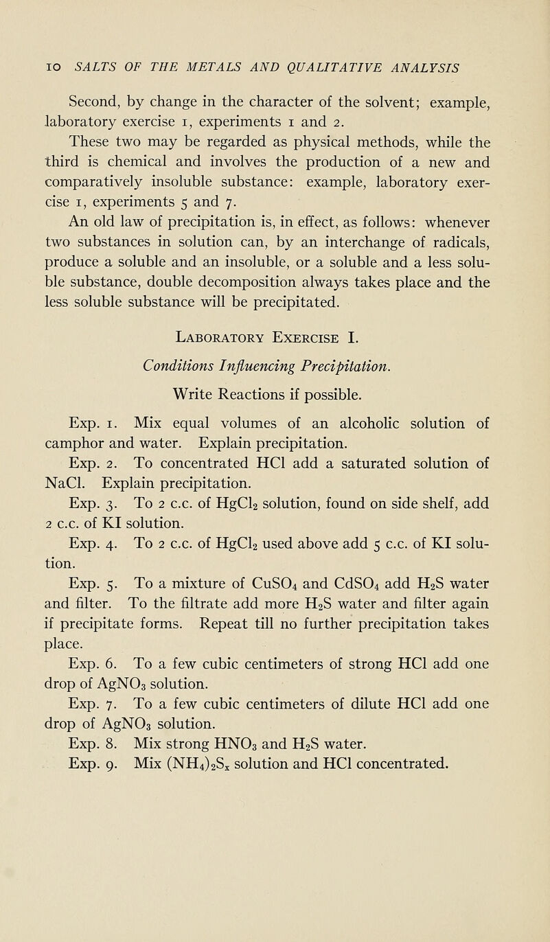 Second, by change in the character of the solvent; example, laboratory exercise i, experiments i and 2. These two may be regarded as physical methods, while the third is chemical and involves the production of a new and comparatively insoluble substance: example, laboratory exer- cise I, experiments 5 and 7. An old law of precipitation is, in effect, as follows: whenever two substances in solution can, by an interchange of radicals, produce a soluble and an insoluble, or a soluble and a less solu- ble substance, double decomposition always takes place and the less soluble substance will be precipitated. Laboratory Exercise I. Conditions Influencing Precipitation. Write Reactions if possible. Exp, I. Mix equal volumes of an alcoholic solution of camphor and water. Explain precipitation. Exp. 2. To concentrated HCl add a saturated solution of NaCl. Explain precipitation. Exp. 3. To 2 c.c. of HgCl2 solution, found on side shelf, add 2 c.c. of KI solution. Exp. 4. To 2 c.c. of HgCl2 used above add 5 c.c. of KI solu- tion. Exp. 5. To a mixture of CUSO4 and CdS04 add H2S water and filter. To the filtrate add more H2S water and filter again if precipitate forms. Repeat till no further precipitation takes place. Exp. 6. To a few cubic centimeters of strong HCl add one drop of AgNOs solution. Exp. 7. To a few cubic centimeters of dilute HCl add one drop of AgNOs solution. Exp. 8. Mix strong HNO3 and H2S water. Exp. 9. Mix (NH4)2Sx solution and HCl concentrated.