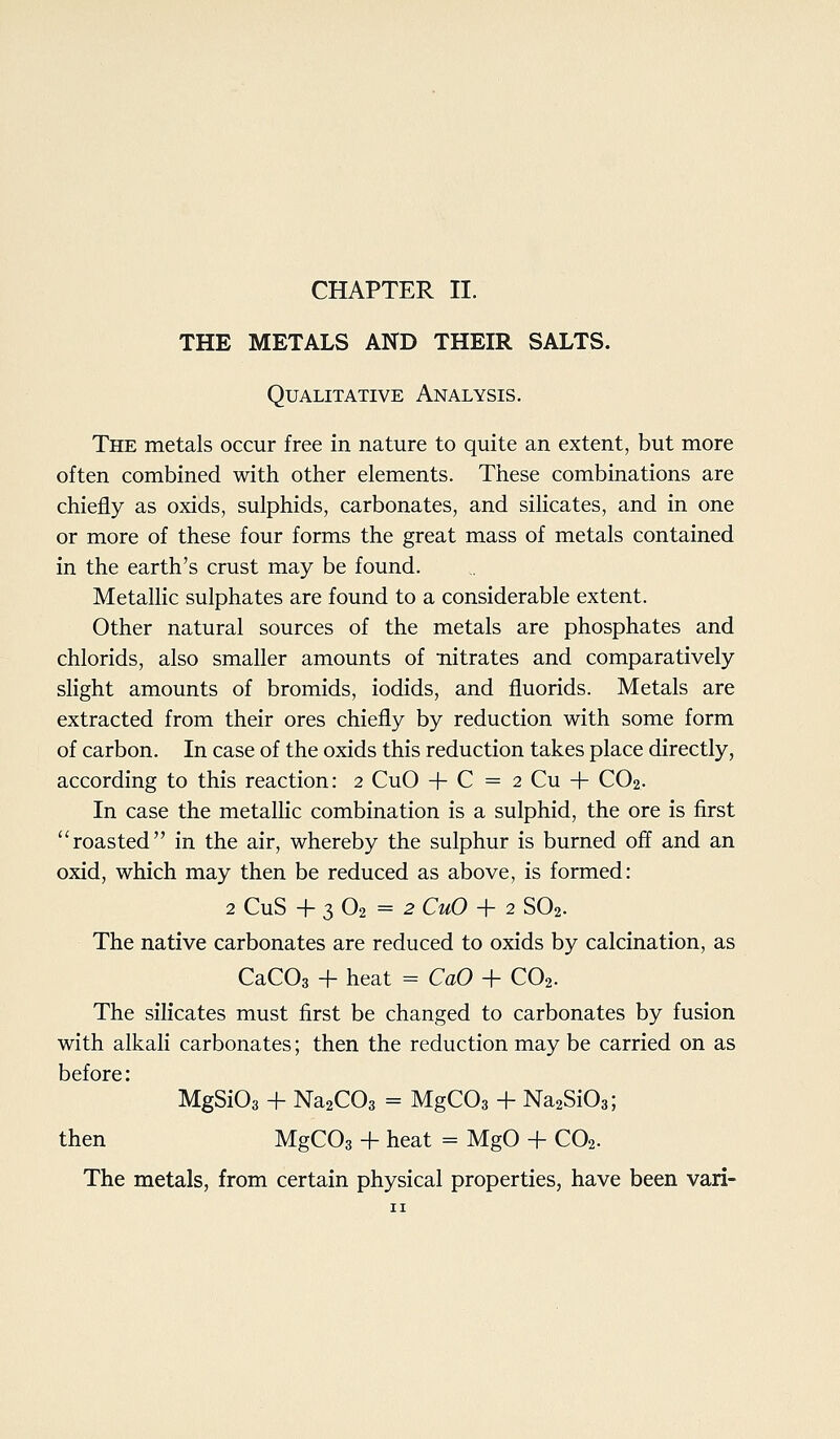 THE METALS AND THEIR SALTS. Qualitative Analysis. The metals occur free in nature to quite an extent, but more often combined with other elements. These combinations are chiefly as oxids, sulphids, carbonates, and silicates, and in one or more of these four forms the great mass of metals contained in the earth's crust may be found. Metallic sulphates are found to a considerable extent. Other natural sources of the metals are phosphates and chlorids, also smaller amounts of nitrates and comparatively slight amounts of bromids, iodids, and fluorids. Metals are extracted from their ores chiefly by reduction with some form of carbon. In case of the oxids this reduction takes place directly, according to this reaction: 2 CuO + C = 2 Cu + CO2. In case the metallic combination is a sulphid, the ore is first roasted in the air, whereby the sulphur is burned off and an oxid, which may then be reduced as above, is formed: 2 CuS + 3 O2 = 2 CuO + 2 SO2. The native carbonates are reduced to oxids by calcination, as CaCOs + heat = CaO + CO2. The silicates must first be changed to carbonates by fusion with alkali carbonates; then the reduction may be carried on as before: MgSiOs + Na2C03 = MgCOa + Na2Si03; then MgCOs + heat = MgO + CO2. The metals, from certain physical properties, have been van-