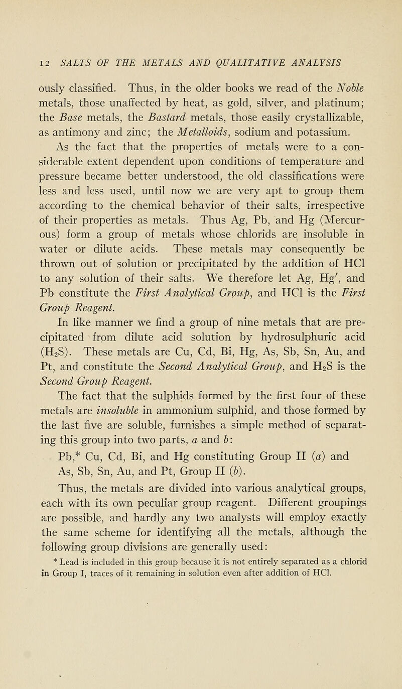 ously classified. Thus, in the older books we read of the Noble metals, those unaffected by heat, as gold, silver, and platinum; the Base metals, the Bastard metals, those easily crystalhzable, as antimony and zinc; the Metalloids, sodium and potassium. As the fact that the properties of metals were to a con- siderable extent dependent upon conditions of temperature and pressure became better understood, the old classifications were less and less used, until now we are very apt to group them according to the chemical behavior of their salts, irrespective of their properties as metals. Thus Ag, Pb, and Hg (Mercur- ous) form a group of metals whose chlorids are insoluble in water or dilute acids. These metals may consequently be thrown out of solution or precipitated by the addition of HCl to any solution of their salts. We therefore let Ag, Hg', and Pb constitute the First Analytical Group, and HCl is the First Group Reagent. In like manner we find a group of nine metals that are pre- cipitated from dilute acid solution by hydrosulphuric acid (H2S). These metals are Cu, Cd, Bi, Hg, As, Sb, Sn, Au, and Pt, and constitute the Second Analytical Group, and H2S is the Second Group Reagent. The fact that the sulphids formed by the first four of these metals are insoluble in ammonium sulphid, and those formed by the last five are soluble, furnishes a simple method of separat- ing this group into two parts, a and b: Pb,* Cu, Cd, Bi, and Hg constituting Group II (a) and As, Sb, Sn, Au, and Pt, Group II (b). Thus, the metals are divided into various analytical groups, each with its own peculiar group reagent. Different groupings are possible, and hardly any two analysts will employ exactly the same scheme for identifying all the metals, although the following group divisions are generally used: * Lead is included in this group because it is not entirely separated as a chlorid in Group I, traces of it remaining in solution even after addition of HCl.