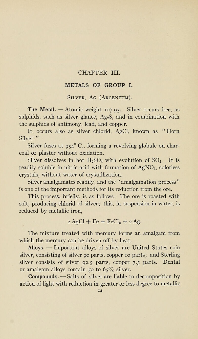 CHAPTER III. METALS OF GROUP I. Silver, Ag (Argentum). The Metal.—Atomic weight 107.93. Silver occurs free, as sulphids, such as silver glance, Ag2S, and in combination with the sulphids of antimony, lead, and copper. It occurs also as silver chlorid, AgCl, known as Horn Silver. Silver fuses at 954° C, forming a revolving globule on char- coal or plaster without oxidation. Silver dissolves in hot H2SO4 with evolution of SO2. It is readily soluble in nitric acid with formation of AgNOs, colorless crystals, without water of crystalHzation. Silver amalgamates readily, and the amalgamation process is one of the important methods for its reduction from the ore. This process, briefly, is as follows: The ore is roasted with salt, producing chlorid of silver; this, in suspension in water, is reduced by metallic iron, 2 AgCl + Fe = FeCla + 2 Ag. The mixture treated with mercury forms an amalgam from which the mercury can be driven off by heat. Alloys. — Important alloys of silver are United States coin silver, consisting of silver 90 parts, copper 10 parts; and Sterling silver consists of silver 92.5 parts, copper 7.5 parts. Dental or amalgam alloys contain 50 to 65% silver. Compounds. — Salts of silver are liable to decomposition by action of hght with reduction in greater or less degree to metallic