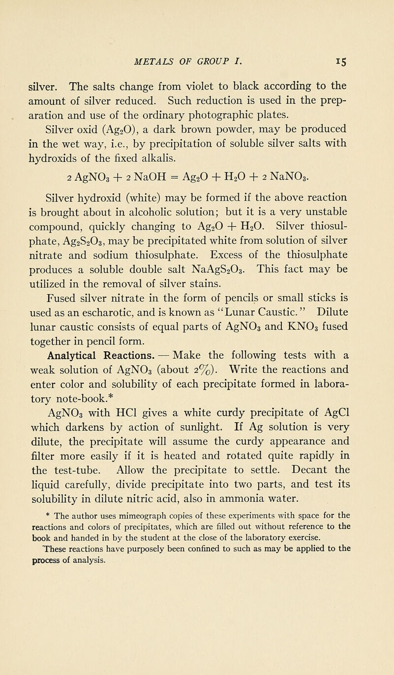 silver. The salts change from violet to black according to the amount of silver reduced. Such reduction is used in the prep- aration and use of the ordinary photographic plates. Silver oxid (Ag20), a dark brown powder, may be produced in the wet way, i.e., by precipitation of soluble silver salts with hydroxids of the fixed alkalis. 2 AgNOa + 2 NaOH = AgaO + H2O + 2 NaNOg. Silver hydroxid (white) may be formed if the above reaction is brought about in alcohohc solution; but it is a very unstable compound, quickly changing to Ag20 + H2O. Silver thiosul- phate, Ag2S203, may be precipitated white from solution of silver nitrate and sodium thiosulphate. Excess of the thiosulphate produces a soluble double salt NaAgS203. This fact may be utilized in the removal of silver stains. Fused silver nitrate in the form of pencils or small sticks is used as an escharotic, and is known as Lunar Caustic. Dilute lunar caustic consists of equal parts of AgNOs and KNO3 fused together in pencil form. Analytical Reactions. — Make the following tests with a weak solution of AgNOs (about 2%). Write the reactions and enter color and solubility of each precipitate formed in labora- tory note-book.* AgNOa with HCl gives a white curdy precipitate of AgCl which darkens by action of sunlight. If Ag solution is very dilute, the precipitate will assume the curdy appearance and filter more easily if it is heated and rotated quite rapidly in the test-tube. Allow the precipitate to settle. Decant the liquid carefully, divide precipitate into two parts, and test its solubihty in dilute nitric acid, also in ammonia water. * The author uses mimeograph copies of these experiments with space for the reactions and colors of precipitates, which are filled out without reference to the book and handed in by the student at the close of the laboratory exercise. These reactions have purposely been confined to such as may be applied to the process of analysis.