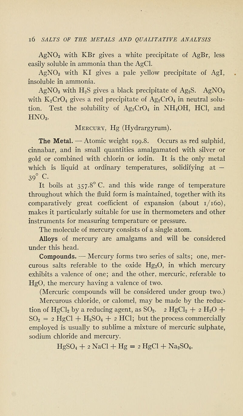 AgNOs with KBr gives a white precipitate of AgBr, less easily soluble in ammonia than the AgCl. AgNOs with KI gives a pale yellow precipitate of Agl, insoluble in ammonia. AgNOs with H2S gives a black precipitate of Ag2S. AgNOa with K2Cr04 gives a red precipitate of Ag2Cr04 in neutral solu- tion. Test the solubility of Ag2Cr04 in NH4OH, HCl, and HNO3. Mercury, Hg (Hydrargyrum). The Metal. —Atomic weight 199.8. Occurs as red sulphid, cinnabar, and in small quantities amalgam.ated with silver or gold or combined with chlorin or iodin. It is the only metal which is liquid at ordinary temperatures, solidifying at — 39° C. It boils at 357-8° C. and this wide range of temperature throughout which the fluid form is maintained, together with its coiliparatively great coefficient of expansion (about 1/160), makes it particularly suitable for use in thermometers and other instruments for measuring temperature or pressure. The molecule of mercury consists of a single atom. Alloys of mercury are amalgams and will be considered under this head. Compounds. — Mercury forms two series of salts; one, mer- curous salts referable to the oxide Hg20, in which mercury exhibits a valence of one; and the other, mercuric, referable to HgO, the mercury having a valence of two. (Mercuric compounds will be considered under group two.) Mercurous chloride, or calomel, may be made by the reduc- tion of HgCl2 by a reducing agent, as SO2. 2 HgCl2 + 2 H2O -|- SO2 = 2 HgCl -f H2SO4 -|- 2 HCl; but the process commercially employed is usually to sublime a mixture of mercuric sulphate, sodium chloride and mercury. HgS04 + 2 NaCl + Hg = 2 HgCl + NaaSOi.