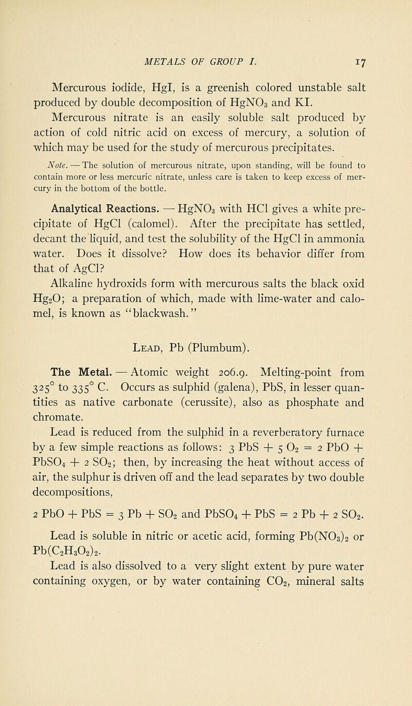 Mercurous iodide, Hgl, is a greenish colored unstable salt produced by double decomposition of HgNOs and KI. Mercurous nitrate is an easily soluble salt produced by action of cold nitric acid on excess of mercury, a solution of which may be used for the study of mercurous precipitates. Note. — The solution of mercurous nitrate, upon standing, will be found to contain more or less mercuric nitrate, unless care is taken to keep excess of mer- cury in the bottom of the bottle. Analytical Reactions. — HgNOa with HCl gives a white pre- cipitate of HgCl (calomel). After the precipitate has settled, decant the liquid, and test the solubility of the HgCl in ammonia water. Does it dissolve? How does its behavior differ from that of AgCl? Alkaline hydroxids form with mercurous salts the black oxid Hg20; a preparation of which, made with lime-water and calo- mel, is known as blackwash. Lead, Pb (Plumbum). The Metal. — Atomic weight 206.9. Melting-point from 325° to 335° C. Occurs as sulphid (galena), PbS, in lesser quan- tities as native carbonate (cerussite), also as phosphate and chromate. Lead is reduced from the sulphid in a reverberatory furnace by a few simple reactions as follows: 3 PbS -f 5 O2 = 2 PbO -f PbS04 + 2 SO2; then, by increasing the heat without access of air, the sulphur is driven off and the lead separates by two double decompositions, 2 PbO -f- PbS = 3 Pb + SO2 and PbSOi + PbS = 2 Pb -f 2 SO2. Lead is soluble in nitric or acetic acid, forming Pb(N03)2 or Pb(C2H302)2. Lead is also dissolved to a very slight extent by pure water containing oxygen, or by water containing CO2, mineral salts