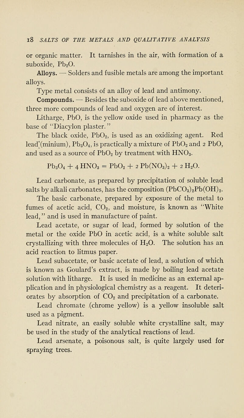 or organic matter. It tarnishes in the air, with formation of a suboxide, Pb20. Alloys. —• Solders and fusible metals are among the important alloys. Type metal consists of an alloy of lead and antimony. Compounds. — Besides the suboxide of lead above mentioned, three more compounds of lead and oxygen are of interest. Litharge, PbO, is the yellow oxide used in pharmacy as the base of Diacylon plaster. The black oxide, PbOa, is used as an oxidizing agent. Red lead'(minium), Pb304, is practically a mixture of Pb02 and 2 PbO, and used as a source of Pb02 by treatment with HNO3. Pb304 + 4 HNO3 = Pb02 + 2 Pb(N03)2 + 2 H2O. Lead carbonate, as prepared by precipitation of soluble lead salts by alkali carbonates, has the composition (PbC03)2Pb(OH)2. The basic carbonate, prepared by exposure of the metal to fumes of acetic acid, CO2, and moisture, is known as ''White lead, and is used in manufacture of paint. Lead acetate, or sugar of lead, formed by solution of the metal or the oxide PbO in acetic acid, is a white soluble salt crystallizing with three molecules of H2O. The solution has an acid reaction to litmus paper. Lead subacetate, or basic acetate of lead, a solution of which is known as Goulard's extract, is made by boiling lead acetate solution with litharge. It is used in medicine as an external ap- plication and in physiological chemistry as a reagent. It deteri- orates by absorption of CO2 and precipitation of a carbonate. Lead chromate (chrome yellow) is a yellow insoluble salt used as a pigment. Lead nitrate, an easily soluble white crystalline salt, may be used in the study of the analytical reactions of lead. Lead arsenate, a poisonous salt, is quite largely used for spraying trees.