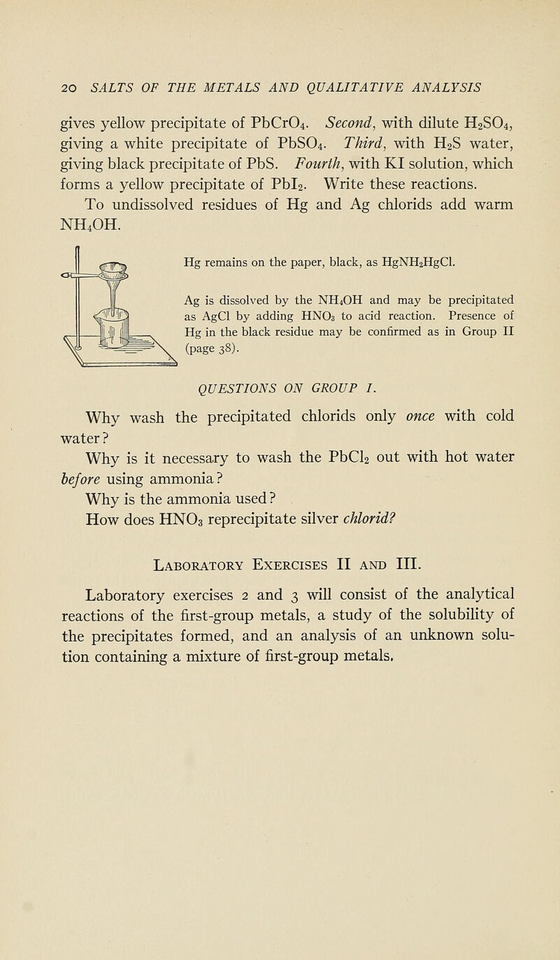 gives yellow precipitate of PbCr04. Second, with dilute H2SO4, giving a white precipitate of PbS04. Third, with H2S water, giving black precipitate of PbS. Fourth, with KI solution, which forms a yellow precipitate of Pbl2. Write these reactions. To undissolved residues of Hg and Ag chlorids add warm NH4OH. Hg remains on the paper, black, as HgNH2HgCl. Ag is dissolved by the NH4OH and may be precipitated as AgCl by adding HNO3 to acid reaction. Presence of Hg in the black residue may be confirmed as in Group II (page 38). QUESTIONS ON GROUP I. Why wash the precipitated chlorids only once with cold water ? Why is it necessary to wash the PbCla out with hot water before using ammonia? Why is the ammonia used ? How does HNO3 reprecipitate silver chlorid? Laboratory Exercises II and III. Laboratory exercises 2 and 3 will consist of the analytical reactions of the first-group metals, a study of the solubility of the precipitates formed, and an analysis of an unknown solu- tion containing a mixture of first-group metals.