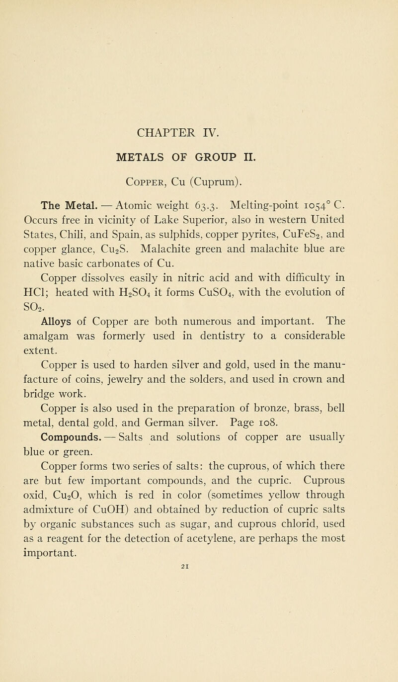 CHAPTER IV. METALS OF GROUP II. Copper, Cu (Cuprum). The Metal.—Atomic weight 63.3. Melting-point 1054° C. Occurs free in vicinity of Lake Superior, also in western United States, Chili, and Spain, as sulphids, copper pyrites, CuFeS2, and copper glance, CU2S. Malachite green and malachite blue are native basic carbonates of Cu. Copper dissolves easily in nitric acid and with difficulty in HCl; heated with H2SO4 it forms CUSO4, with the evolution of SO2. Alloys of Copper are both numerous and important. The amalgam was formerly used in dentistry to a considerable extent. Copper is used to harden silver and gold, used in the manu- facture of coins, jewelry and the solders, and used in crown and bridge work. Copper is also used in the preparation of bronze, brass, bell metal, dental gold, and German silver. Page 108. Compounds. — Salts and solutions of copper are usually blue or green. Copper forms two series of salts: the cuprous, of which there are but few important compounds, and the cupric. Cuprous oxid, CU2O, which is red in color (sometimes yellow through admixture of CuOH) and obtained by reduction of cupric salts by organic substances such as sugar, and cuprous chlorid, used as a reagent for the detection of acetylene, are perhaps the most important.