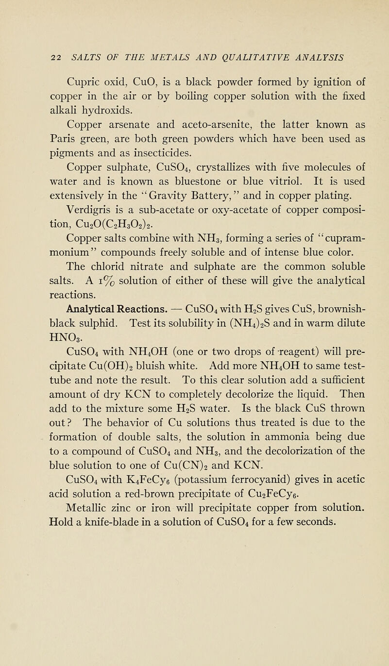 Cupric oxid, CuO, is a black powder formed by ignition of copper in the air or by boiling copper solution with the fixed alkali hydroxids. Copper arsenate and aceto-arsenite, the latter known as Paris green, are both green powders which have been used as pigments and as insecticides. Copper sulphate, CUSO4, crystallizes with five molecules of water and is known as blues tone or blue vitriol. It is used extensively in the Gravity Battery, and in copper plating. Verdigris is a sub-acetate or oxy-acetate of copper composi- tion, CU20(C2H302)2. Copper salts combine with NH3, forming a series of cupram- monium compounds freely soluble and of intense blue color. The chlorid nitrate and sulphate are the common soluble salts. A 1% solution of either of these will give the analytical reactions. Analytical Reactions. — CUSO4 with H2S gives CuS, brownish- black sulphid. Test its solubility in (NH4)2S and in warm dilute HNO3. CUSO4 with NH4OH (one or two drops of -reagent) will pre- cipitate Cu(0H)2 bluish white. Add more NH4OH to same test- tube and note the result. To this clear solution add a sufficient amount of dry KCN to completely decolorize the liquid. Then add to the mixture some H2S water. Is the black CuS thrown out? The behavior of Cu solutions thus treated is due to the formation of double salts, the solution in ammonia being due to a compound of CUSO4 and NH3, and the decolorization of the blue solution to one of Cu(CN)2 and KCN. CUSO4 with K4FeCy6 (potassium ferrocyanid) gives in acetic acid solution a red-brown precipitate of Cu2FeCy6. Metallic zinc or iron will precipitate copper from solution. Hold a knife-blade in a solution of CUSO4 for a few seconds.
