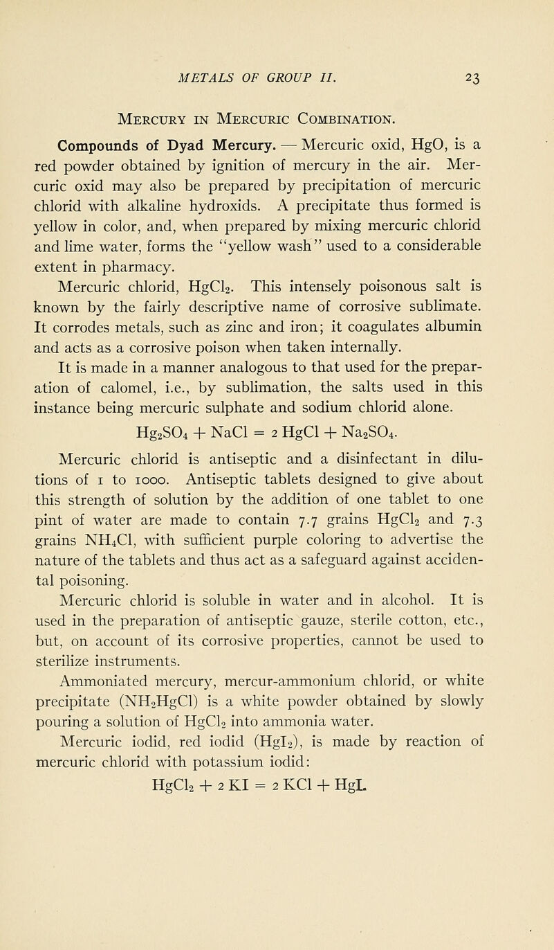 Mercury in Mercuric Combination. Compounds of Dyad Mercury. — Mercuric oxid, HgO, is a red powder obtained by ignition of mercury in the air. Mer- curic oxid may also be prepared by precipitation of mercuric chlorid with alkaline hydroxids. A precipitate thus formed is yellow in color, and, when prepared by mixing mercuric chlorid and lime water, forms the yellow wash used to a considerable extent in pharmacy. Mercuric chlorid, HgCl2. This intensely poisonous salt is known by the fairly descriptive name of corrosive sublimate. It corrodes metals, such as zinc and iron; it coagulates albumin and acts as a corrosive poison when taken internally. It is made in a manner analogous to that used for the prepar- ation of calomel, i.e., by sublimation, the salts used in this instance being mercuric sulphate and sodium chlorid alone. Hg2S04 + NaCl = 2 HgCl 4- Na2S04. Mercuric chlorid is antiseptic and a disinfectant in dilu- tions of I to 1000. Antiseptic tablets designed to give about this strength of solution by the addition of one tablet to one pint of water are made to contain 7.7 grains HgCU and 7.3 grains NH4CI, with sufficient purple coloring to advertise the nature of the tablets and thus act as a safeguard against acciden- tal poisoning. Mercuric chlorid is soluble in water and in alcohol. It is used in the preparation of antiseptic gauze, sterile cotton, etc., but, on account of its corrosive properties, cannot be used to sterilize instruments. Ammoniated mercury, mercur-ammonium chlorid, or white precipitate (NH2HgCl) is a white powder obtained by slowly pouring a solution of HgCl2 into ammonia water. Mercuric iodid, red iodid (Hgl2), is made by reaction of mercuric chlorid with potassium iodid: HgCl2 + 2 KI = 2 KCl + HgL