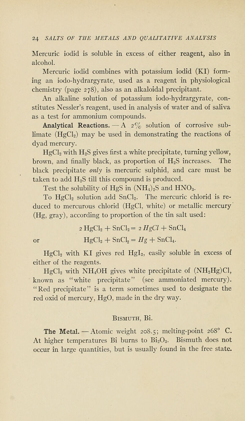 Mercuric iodid is soluble in excess of either reagent, also in alcohol. Mercuric iodid combines with potassium iodid (KI) form- ing an iodo-hydrargyrate, used as a reagent in physiological chemistry (page 278), also as an alkaloidal precipitant. An alkaline solution of potassium iodo-hydrargyrate, con- stitutes Nessler's reagent, used in analysis of water and of saliva as a test for ammonium compounds. Analytical Reactions.—A 2% solution of corrosive sub- limate (HgCl2) may be used in demonstrating the reactions of dyad mercury. HgCl2 with H2S gives first a white precipitate, turning yellow, brown, and finally black, as proportion of H2S increases. The black precipitate only is mercuric sulphid, and care must be taken to add H2S till this compound is produced. Test the solubiHty of HgS in (NH4)2S and HNO3. To HgCl2 solution add SnCl2. The mercuric chlorid is re- duced to mercurous chlorid (HgCl, white) or metallic mercury (Hg, gray), according to proportion of the tin salt used: 2 HgCl2 + SnCl2 = 2 HgCl + SnCU or HgCl2 4- SnCl2 = Hg-h SnCl4. HgCl2 with KI gives red Hgl2, easily soluble in excess of either of the reagents. HgCl2 with NH4OH gives white precipitate of (NH2Hg)Cl, known as white precipitate (see ammoniated mercury). Red precipitate is a term sometimes used to designate the red oxid of mercury, HgO, made in the dry way. Bismuth, Bi. The Metal.—Atomic weight 208.5; melting-point 268° C. At higher temperatures Bi burns to Bi203. Bismuth does not occur in large quantities, but is usually found in the free state.