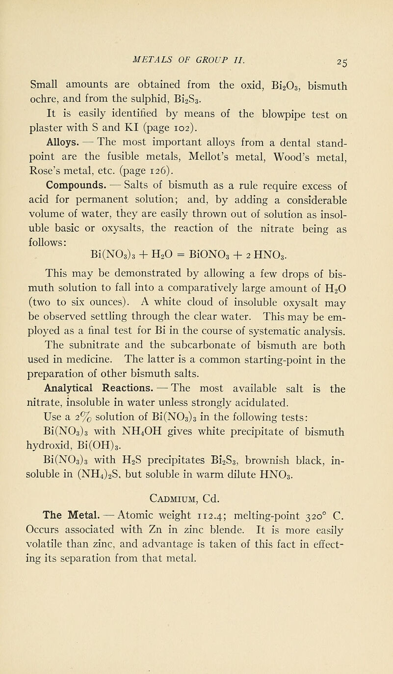 Small amounts are obtained from the oxid, Bi203, bismuth ochre, and from the sulphid, 61283. It is easily identified by means of the blowpipe test on plaster with S and KI (page 102). Alloys. — The most important alloys from a dental stand- point are the fusible metals, Mellot's metal, Wood's metal, Rose's metal, etc. (page 126). Compounds, — Salts of bismuth as a rule require excess of acid for permanent solution; and, by adding a considerable volume of water, they are easily thrown out of solution as insol- uble basic or oxysalts, the reaction of the nitrate being as follows: Bi(N03)3 + H2O = BiON03 + 2 HNO3. This may be demonstrated by allowing a few drops of bis- muth solution to fall into a comparatively large amount of H2O (two to six ounces). A white cloud of insoluble oxysalt may be observed settling through the clear water. This may be em- ployed as a final test for Bi in the course of systematic analysis. The subnitrate and the subcarbonate of bismuth are both used in medicine. The latter is a common starting-point in the preparation of other bismuth salts. Analytical Reactions. — The most available salt is the nitrate, insoluble in water unless strongly acidulated. Use a 2% solution of Bi(N03)3 in the following tests: Bi(N03)3 with NH4OH gives white precipitate of bismuth hydroxid, Bi(0H)3. Bi(N03)3 with H2S precipitates Bi2S3, brownish black, in- soluble in (NH4)2S, but soluble in warm dilute HNO3. Cadmium, Cd. The Metal.—Atomic weight 112.4; melting-point 320° C. Occurs associated with Zn in zinc blende. It is more easily volatile than zinc, and advantage is taken of this fact in effect- ing its separation from that metal.