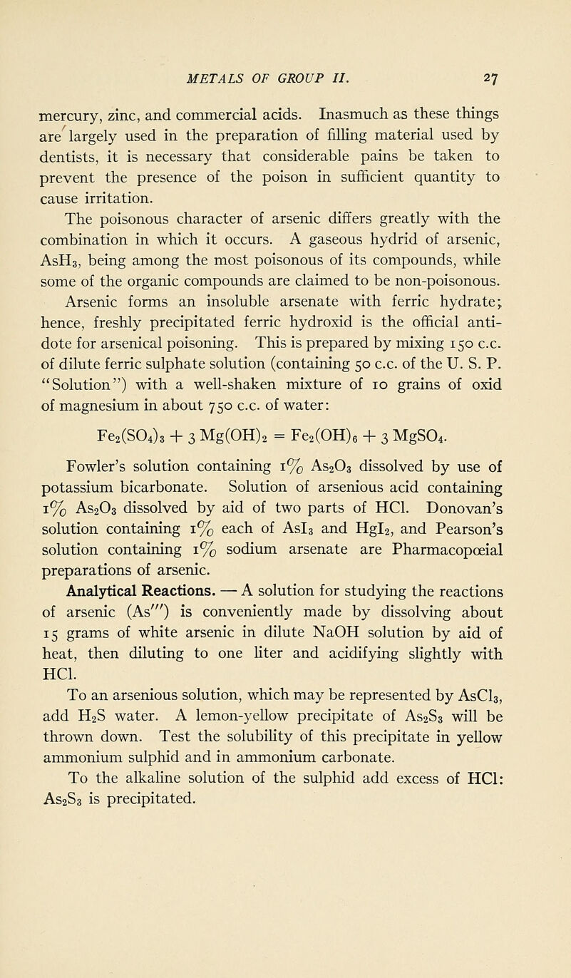mercury, zinc, and commercial acids. Inasmuch as these things are largely used in the preparation of filHng material used by dentists, it is necessary that considerable pains be taken to prevent the presence of the poison in sufficient quantity to cause irritation. The poisonous character of arsenic differs greatly with the combination in which it occurs. A gaseous hydrid of arsenic, AsHs, being among the most poisonous of its compounds, while some of the organic compounds are claimed to be non-poisonous. Arsenic forms an insoluble arsenate with ferric hydrate; hence, freshly precipitated ferric hydroxid is the official anti- dote for arsenical poisoning. This is prepared by mixing 150 c.c. of dilute ferric sulphate solution (containing 50 c.c. of the U. S. P. Solution) with a well-shaken mixture of 10 grains of oxid of magnesium in about 750 c.c. of water: Fe2(S04)3 + 3 Mg(0H)2 = Fe2(OH)6 + 3 MgS04. Fowler's solution containing 1% AS2O3 dissolved by use of potassium bicarbonate. Solution of arsenious acid containing 1% AS2O3 dissolved by aid of two parts of HCl. Donovan's solution containing 1% each of Asis and Hgl2, and Pearson's solution containing 1% sodium arsenate are Pharmacopoeial preparations of arsenic. Analytical Reactions. — A solution for studying the reactions of arsenic (As') is conveniently made by dissolving about 15 grams of white arsenic in dilute NaOH solution by aid of heat, then diluting to one liter and acidifying slightly with HCl. To an arsenious solution, which may be represented by AsCls, add H2S water. A lemon-yellow precipitate of AS2S3 will be thrown down. Test the solubility of this precipitate in yellow ammonium sulphid and in ammonium carbonate. To the alkahne solution of the sulphid add excess of HCl: AS2S3 is precipitated.
